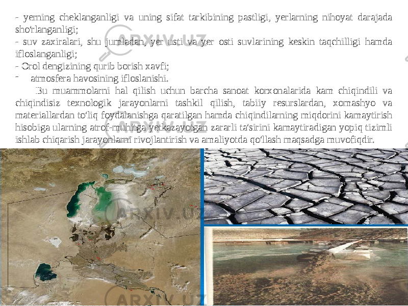 - yerning cheklanganligi va uning sifat tarkibining pastligi, yerlarning nihoyat darajada sho&#39;rlanganligi; - suv zaxiralari, shu jumladan, yer usti va yer osti suvlarining keskin taqchilligi hamda ifloslanganligi; - Orol dengizining qurib borish xavfi; - atmosfera havosining ifloslanishi. Bu muammolarni hal qilish uchun barcha sanoat korxonalarida kam chiqindili va chiqindisiz texnologik jarayonlarni tashkil qilish, tabiiy resurslardan, xomashyo va materiallardan to&#39;liq foydalanishga qaratilgan hamda chiqindilarning miqdorini kamaytirish hisobiga ularning atrof-muhitga yetkazayotgan zararli ta&#39;sirini kamaytiradigan yopiq tizimli ishlab chiqarish jarayonlarni rivojlantirish va amaliyotda qo&#39;llash maqsadga muvofiqdir. 