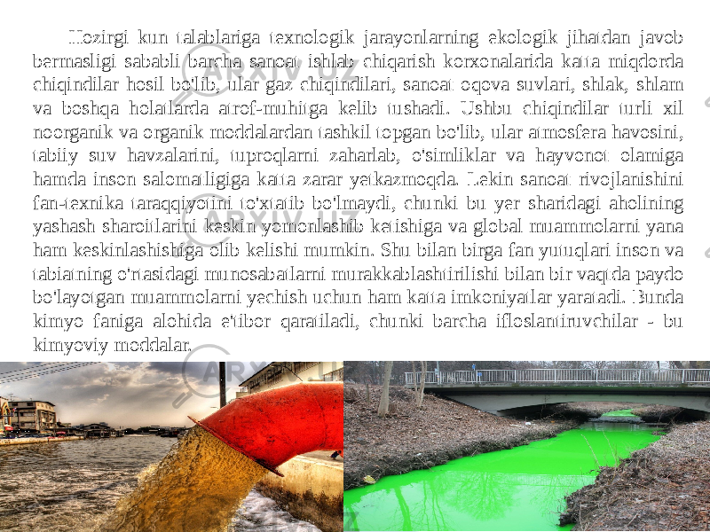 Hozirgi kun talablariga texnologik jarayonlarning ekologik jihatdan javob bermasligi sababli barcha sanoat ishlab chiqarish korxonalarida katta miqdorda chiqindilar hosil bo&#39;lib, ular gaz chiqindilari, sanoat oqova suvlari, shlak, shlam va boshqa holatlarda atrof-muhitga kelib tushadi. Ushbu chiqindilar turli xil noorganik va organik moddalardan tashkil topgan bo&#39;lib, ular atmosfera havosini, tabiiy suv havzalarini, tuproqlarni zaharlab, o&#39;simliklar va hayvonot olamiga hamda inson salomatligiga katta zarar yetkazmoqda. Lekin sanoat rivojlanishini fan-texnika taraqqiyotini to&#39;xtatib bo&#39;lmaydi, chunki bu yer sharidagi aholining yashash sharoitlarini keskin yomonlashib ketishiga va global muammolarni yana ham keskinlashishiga olib kelishi mumkin. Shu bilan birga fan yutuqlari inson va tabiatning o&#39;rtasidagi munosabatlarni murakkablashtirilishi bilan bir vaqtda paydo bo&#39;layotgan muammolarni yechish uchun ham katta imkoniyatlar yaratadi. Bunda kimyo faniga alohida e&#39;tibor qaratiladi, chunki barcha ifloslantiruvchilar - bu kimyoviy moddalar. 