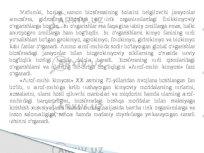 Ma&#39;lumki, hozirgi zamon biosferasining holatini belgilovchi jarayonlar atmosfera, gidrosfera, litosfera va tirik organizmlardagi fizikkimyoviy o&#39;zgarishlarga bog&#39;liq. Bu o&#39;zgarishlar esa faqatgina tabiiy omillarga emas, balki antropogen omillarga ham bog&#39;liqdir. Bu o&#39;zgarishlarni kimyo fanining turli yo&#39;nalishlari bo&#39;lgan geokimyo, agrokimyo, fotokimyo, gidrokimyo va biokimyo kabi fanlar o&#39;rganadi. Ammo atrof-muhitda sodir bo&#39;layotgan global o&#39;zgarishlar biosferadagi jarayonlar bilan biogeokimyoviy sikllarning o&#39;rtasida uzviy bog&#39;liqlik borligi haqida dalolat beradi. Biosferaning turli qismlaridagi o&#39;zgarishlarni va ularning bir-biriga bog&#39;liqligini «Atrof-muhit kimyosi» fani o&#39;rganadi. «Atrof-muhit kimyosi» XX asrning 70-yillaridan rivojlana boshlangan fan bo&#39;lib, u atrof-muhitga kelib tushayotgan kimyoviy moddalarning turlarini, xossalarini, ularni hosil qiluvchi manbalari va miqdorini hamda ularning atrof- muhitdagi barqarorligini, biosferadagi boshqa moddalar bilan reaksiyaga kirishish xususiyatlarini hamda buning natijasida barcha tirik organizmlarga va inson salomatligiga, sanoat hamda madaniy obyektlarga yetkazayotgan zararli ta&#39;sirini o&#39;rganadi. 