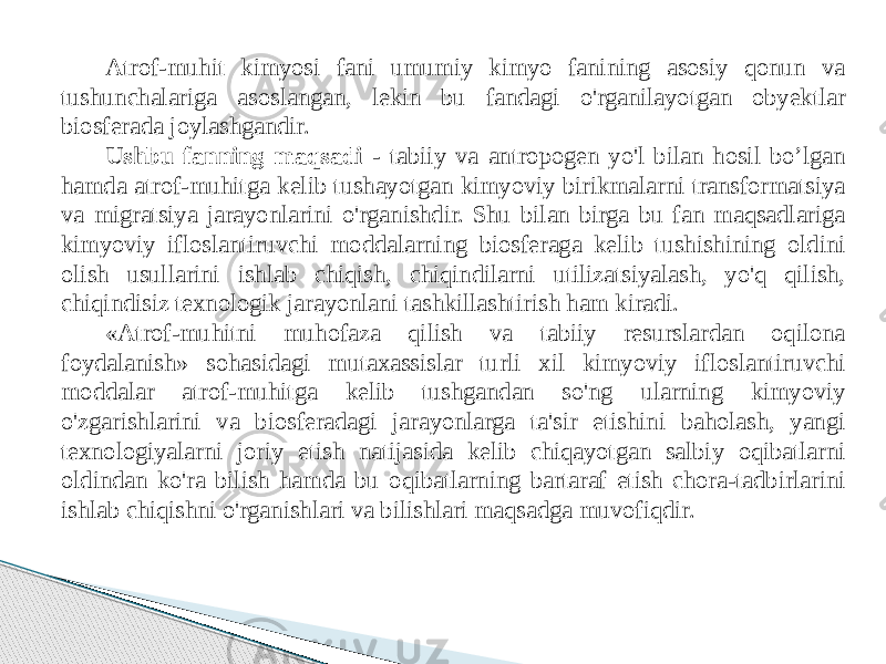 Atrof-muhit kimyosi fani umumiy kimyo fanining asosiy qonun va tushunchalariga asoslangan, lekin bu fandagi o&#39;rganilayotgan obyektlar biosferada joylashgandir. Ushbu fanning maqsadi - tabiiy va antropogen yo&#39;l bilan hosil bo’lgan hamda atrof-muhitga kelib tushayotgan kimyoviy birikmalarni transformatsiya va migratsiya jarayonlarini o&#39;rganishdir. Shu bilan birga bu fan maqsadlariga kimyoviy ifloslantiruvchi moddalarning biosferaga kelib tushishining oldini olish usullarini ishlab chiqish, chiqindilarni utilizatsiyalash, yo&#39;q qilish, chiqindisiz texnologik jarayonlani tashkillashtirish ham kiradi. «Atrof-muhitni muhofaza qilish va tabiiy resurslardan oqilona foydalanish» sohasidagi mutaxassislar turli xil kimyoviy ifloslantiruvchi moddalar atrof-muhitga kelib tushgandan so&#39;ng ularning kimyoviy o&#39;zgarishlarini va biosferadagi jarayonlarga ta&#39;sir etishini baholash, yangi texnologiyalarni joriy etish natijasida kelib chiqayotgan salbiy oqibatlarni oldindan ko&#39;ra bilish hamda bu oqibatlarning bartaraf etish chora-tadbirlarini ishlab chiqishni o&#39;rganishlari va bilishlari maqsadga muvofiqdir. 