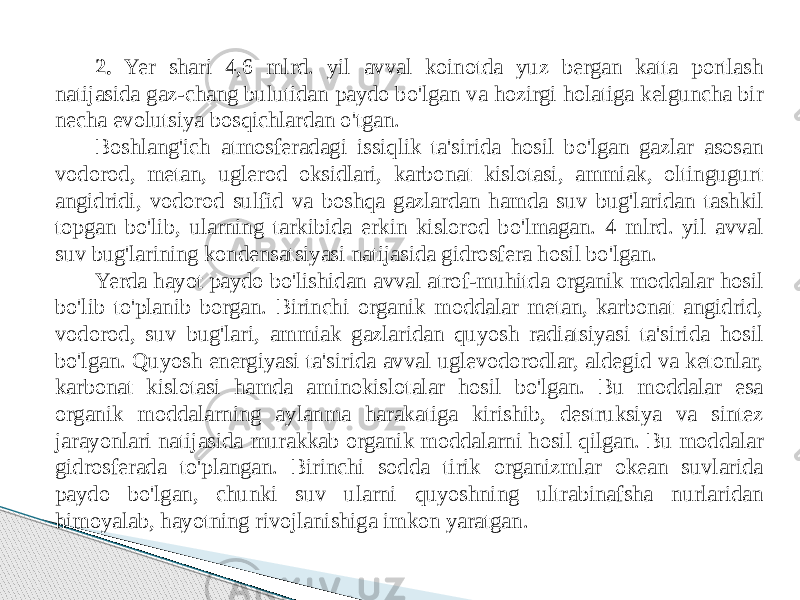 2. Yer shari 4,6 mlrd. yil avval koinotda yuz bergan katta portlash natijasida gaz-chang bulutidan paydo bo&#39;lgan va hozirgi holatiga kelguncha bir necha evolutsiya bosqichlardan o&#39;tgan. Boshlang&#39;ich atmosferadagi issiqlik ta&#39;sirida hosil bo&#39;lgan gazlar asosan vodorod, metan, uglerod oksidlari, karbonat kislotasi, ammiak, oltingugurt angidridi, vodorod sulfid va boshqa gazlardan hamda suv bug&#39;laridan tashkil topgan bo&#39;lib, ularning tarkibida erkin kislorod bo&#39;lmagan. 4 mlrd. yil avval suv bug&#39;larining kondensatsiyasi natijasida gidrosfera hosil bo&#39;lgan. Yerda hayot paydo bo&#39;lishidan avval atrof-muhitda organik moddalar hosil bo&#39;lib to&#39;planib borgan. Birinchi organik moddalar metan, karbonat angidrid, vodorod, suv bug&#39;lari, ammiak gazlaridan quyosh radiatsiyasi ta&#39;sirida hosil bo&#39;lgan. Quyosh energiyasi ta&#39;sirida avval uglevodorodlar, aldegid va ketonlar, karbonat kislotasi hamda aminokislotalar hosil bo&#39;lgan. Bu moddalar esa organik moddalarning aylanma harakatiga kirishib, destruksiya va sintez jarayonlari natijasida murakkab organik moddalarni hosil qilgan. Bu moddalar gidrosferada to&#39;plangan. Birinchi sodda tirik organizmlar okean suvlarida paydo bo&#39;lgan, chunki suv ularni quyoshning ultrabinafsha nurlaridan himoyalab, hayotning rivojlanishiga imkon yaratgan. 