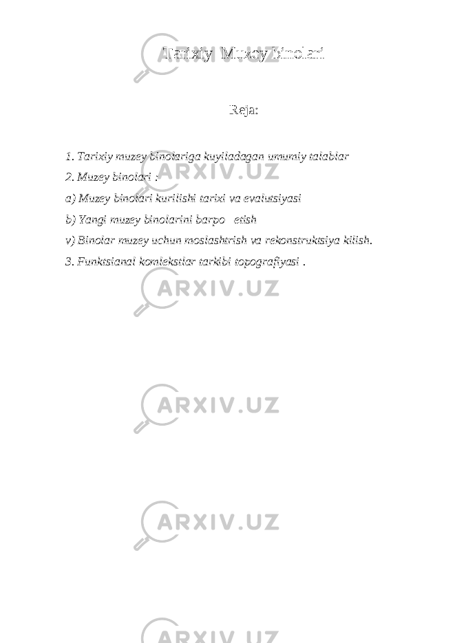 Tarixiy Muzey binolari Reja: 1. Tarixiy muzey binolariga kuyiladagan umumiy talablar 2. Muzey binolari : a) Muzey binolari kurilishi tarixi va evalutsiyasi b) Yangi muzey binolarini barpo etish v) Binolar muzey uchun moslashtrish va rekonstruktsiya kilish. 3. Funktsianal komlekstlar tarkibi topografiyasi . 