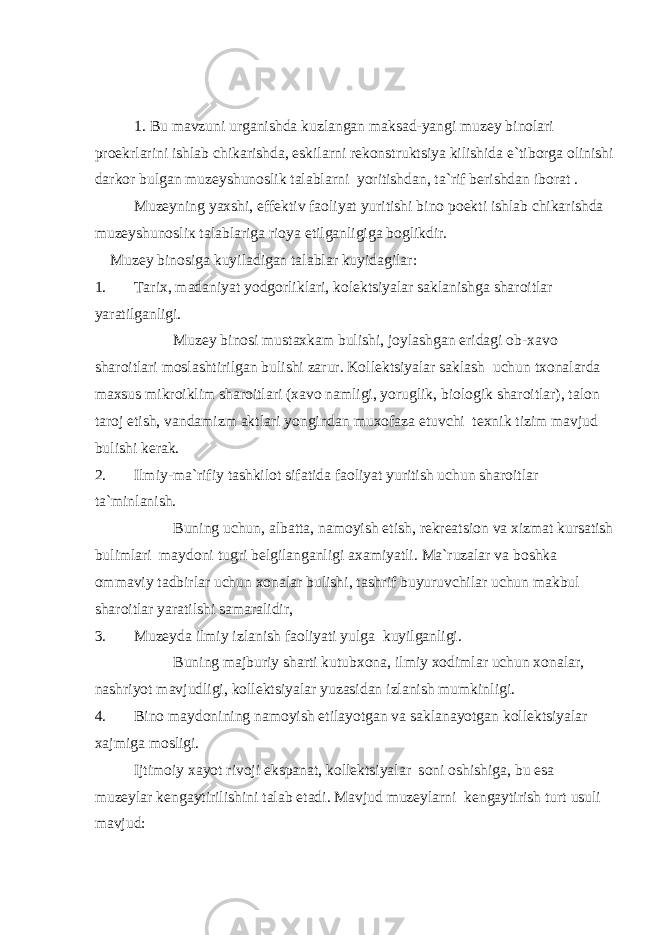 1. Bu mavzuni urganishda kuzlangan maksad-yangi muzey binolari proekrlarini ishlab chikarishda, eskilarni rekonstruktsiya kilishida e`tiborga olinishi darkor bulgan muzeyshunoslik talablarni yoritishdan, ta`rif berishdan iborat . Muzeyning yaxshi, effektiv faoliyat yuritishi bino poekti ishlab chikarishda muzeyshunosli к talablariga rioya etilganligiga boglikdir. Muzey binosiga kuyiladigan talablar kuyidagilar: 1. Tarix, madaniyat yodgorliklari, kolektsiyalar saklanishga sharoitlar yaratilganligi. Muzey binosi mustaxkam bulishi, joylashgan eridagi ob-xavo sharoitlari moslashtirilgan bulishi zarur. Kollektsiyalar saklash uchun txonalarda maxsus mikroiklim sharoitlari (xavo namligi, yoruglik, biologik sharoitlar), talon taroj etish, vandamizm aktlari yongindan muxofaza etuvchi texnik tizim mavjud bulishi kerak. 2. Ilmiy-ma`rifiy tashkilot sifatida faoliyat yuritish uchun sharoitlar ta`minlanish. Buning uchun, albatta, namoyish etish, rekreatsion va xizmat kursatish bulimlari maydoni tugri belgilanganligi axamiyatli. Ma`ruzalar va boshka ommaviy tadbirlar uchun xonalar bulishi, tashrif buyuruvchilar uchun makbul sharoitlar yaratilshi samaralidir, 3. Muzeyda ilmiy izlanish faoliyati yulga kuyilganligi. Buning majburiy sharti kutubxona, ilmiy xodimlar uchun xonalar, nashriyot mavjudligi, kollektsiyalar yuzasidan izlanish mumkinligi. 4. Bino maydonining namoyish etilayotgan va saklanayotgan kollektsiyalar xajmiga mosligi. Ijtimoiy xayot rivoji ekspanat, kollektsiyalar soni oshishiga, bu esa muzeylar kengaytirilishini talab etadi. Mavjud muzeylarni kengaytirish turt usuli mavjud: 