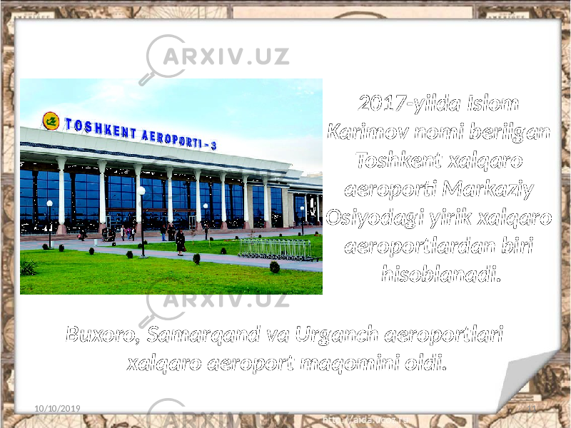 2017-yilda Islom Karimov nomi berilgan Toshkent xalqaro aeroporti Markaziy Osiyodagi yirik xalqaro aeroportlardan biri hisoblanadi. 10/10/2019 11Buxoro, Samarqand va Urganch aeroportlari xalqaro aeroport maqomini oldi. 