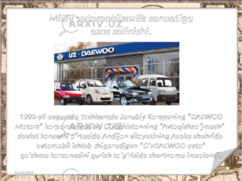 Milliy avtomobilsozlik sanoatiga asos solinishi. 10/10/2019 121992-yil avgustda Toshkentda Janubiy Koreyaning “DAEWOO Motors” korporatsiyasi va O‘zbekistonning “Avtoqishxo‘jmash” davlat konserni o‘rtasida Andijon viloyatining Asaka shahrida avtomobil ishlab chiqaradigan “O‘zDAEWOO avto” qo‘shma korxonasini qurish to‘g‘risida shartnoma imzolandi. 