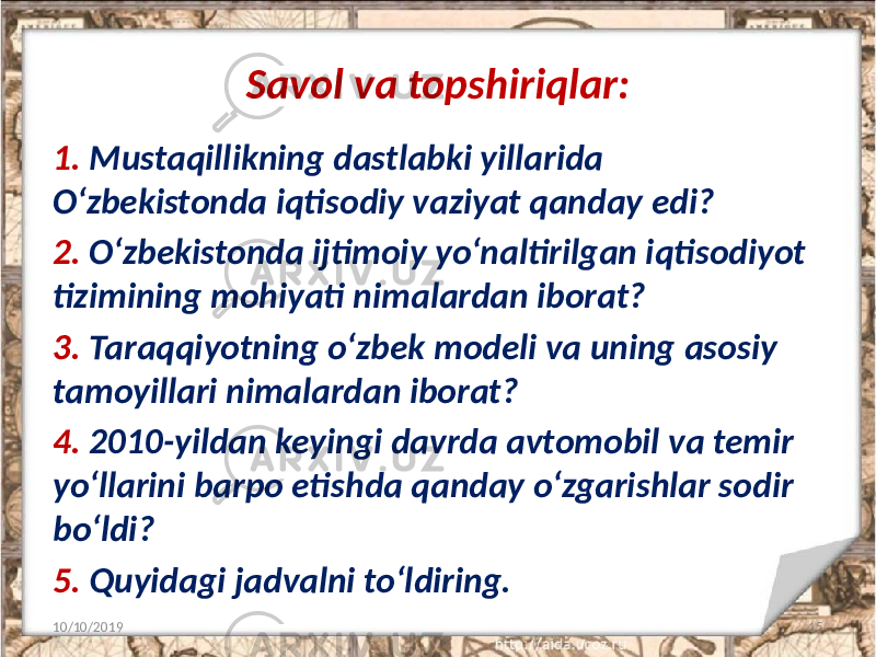 Savol va topshiriqlar: 1. Mustaqillikning dastlabki yillarida O‘zbekistonda iqtisodiy vaziyat qanday edi? 2. O‘zbekistonda ijtimoiy yo‘naltirilgan iqtisodiyot tizimining mohiyati nimalardan iborat? 3. Taraqqiyotning o‘zbek modeli va uning asosiy tamoyillari nimalardan iborat? 4. 2010-yildan keyingi davrda avtomobil va temir yo‘llarini barpo etishda qanday o‘zgarishlar sodir bo‘ldi? 5. Quyidagi jadvalni to‘ldiring. 10/10/2019 15 