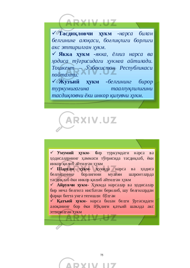  Тасдиқловчи ҳукм - нарса билан белгининг алоқаси , боғлиқлиги борлиги акс эттирилган ҳукм .  Якка ҳукм - якка , ёлғиз нарса ва ҳодиса тўғрисидаги ҳукмга айтилади . Тошкент – Ўзбекистон Республикаси пойтахти .  Жузъий ҳукм - белгининг бирор туркумигагина тааллуқлилигини тасдиқловчи ёки инкор қилувчи ҳукм .  Умумий ҳукм - б ир туркумдаги нарса ва ҳодисаларнинг ҳаммаси тўғрисида тасдиқлаб , ёки инкор қилиб айтилган ҳукм  Шартли ҳукм - ҳ укмда нарса ва ҳодиса белгисининг борлигини муайян шароитларда тасдиқлаб ёки инкор қилиб айтилган ҳукм  Айрувчи ҳукм - Ҳукмда нарсалар ва ҳодисалар бир неча белгига нисбатан берилиб , шу белгилардан фарқи битта унга тегишли бўлган  Қатъий ҳукм - нарса билан белги ўртасидаги алоқанинг бор ёки йўқлиги қатъий шаклда акс эттирилган ҳукм 75 