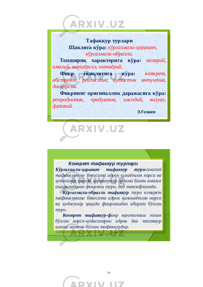 Т афаккур турлари Шаклига кўра : кўргазмали - ҳаракат , кўргазмали - образли . Топшириқ характерига кўра : назарий , амалий , ихтиёрсиз , ихтиёрий . Фикр ёйиқлигига кўра : конкрет , абстракт , реалистик , аутистик интуитив , дискурсив . Фикрнинг оригиналлик даражасига кўра : репродуктив , продуктив , ижодий , визуал , фазовий . Э . Ғозиев Конкрет тафаккур турлари Кўргазмали - ҳаракат тафаккур тури - амалий тафаккурнинг бевосита идрок қилаётган нарса ва ҳодисалар ҳақида ҳаракатлар ёрдами билан амалга ошириладиган фикрлаш тури , деб тавсифланади . Кўргазмали - образли тафаккур тури конкрет тафаккурнинг бевосита идрок қилинаётган нарса ва ҳодисалар ҳақида фикрлашдан иборат бўлган тури . Конкрет тафаккур - ф икр юритилиши лозим бўлган нарса - ҳодисаларни идрок ёки тасаввур қилиш мумкин бўлган тафаккурдир . 77 