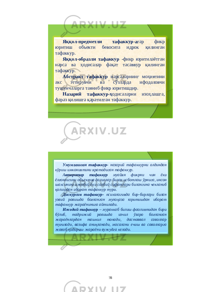 Яққол - предметли тафаккур - а гар фикр юритиш объекти бевосита идрок қилинган тафаккур . Яққол - образли тафаккур - фикр юритилаётган нарса ва ҳодисалар фақат тасаввур қилинган тафаккур . Абстракт тафаккур нарсаларнинг моҳиятини акс эттирувчи ва сўзларда ифодаловчи тушунчаларга таяниб фикр юритишдир . Назарий тафаккур - ҳ одисаларни изоҳлашга , фараз қилишга қаратилган тафаккур . Умумлашган тафаккур - назарий тафаккурни олдиндан кўриш имкониятини яратадиган тафаккур . А вторитар тафаккур муайян фикрни чин ёки ёлғонлигини объектив далиллар билан исботлаш ўрнига , инсон шахсининг ижобий ёки салбий сифатлари билангина чекланиб қолишдан иборат тафаккур тури . Дискурсив тафаккур - психологияда бир - бирлари билан узвий равишда боғланган мулоҳаза юритишдан иборат тафаккур жараёнинига айтилади . Ижодий тафаккур – мураккаб билиш фаолиятидан бири бўлиб , тадрижий равишда изчил ўзаро боғланган жараёнлардан ташкил топади , даставвал саволлар туғилади , вазифа аниқланади , масалани ечиш ва саволларга жавоб қидириш жараёни вужудга келади . 78 