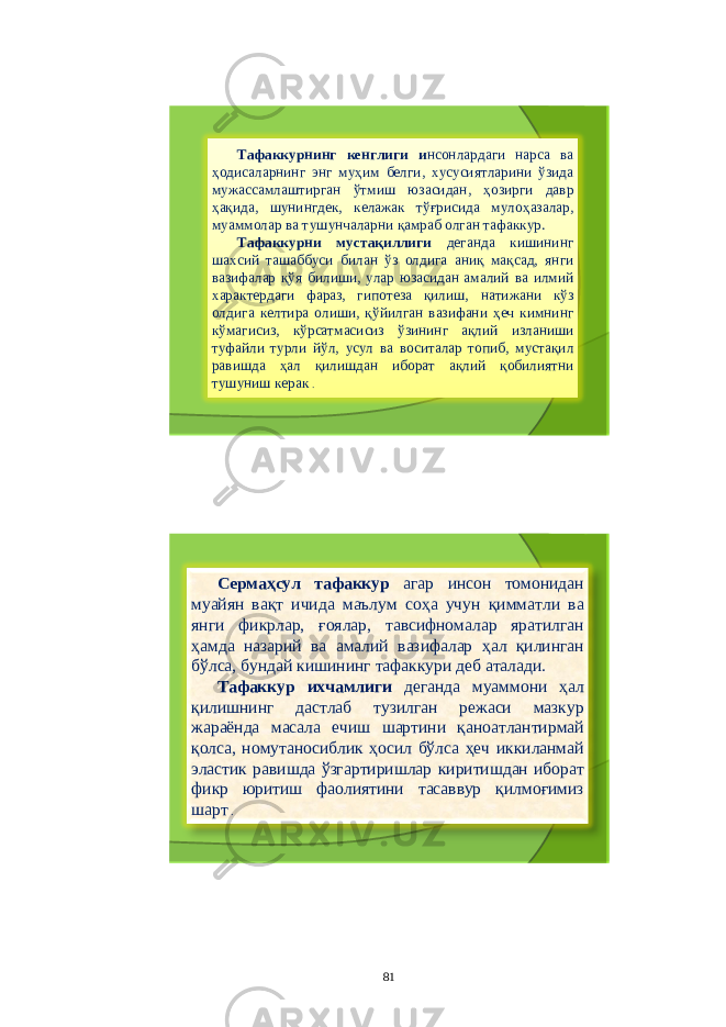 Тафаккурнинг кенглиги и нсонлардаги нарса ва ҳодисаларнинг энг муҳим белги , хусусиятларини ўзида мужассамлаштирган ўтмиш юзасидан , ҳозирги давр ҳақида , шунингдек , келажак тўғрисида мулоҳазалар , муаммолар ва тушунчаларни қамраб олган тафаккур . Тафаккурни мустақиллиги деганда кишининг шахсий ташаббуси билан ўз олдига аниқ мақсад , янги вазифалар қўя билиши , улар юзасидан амалий ва илмий характердаги фараз , гипотеза қилиш , натижани кўз олдига келтира олиши , қўйилган вазифани ҳеч кимнинг кўмагисиз , кўрсатмасисиз ўзининг ақлий изланиши туфайли турли йўл , усул ва воситалар топиб , мустақил равишда ҳал қилишдан иборат ақлий қобилиятни тушуниш керак . Сермаҳсул тафаккур агар инсон томонидан муайян вақт ичида маълум соҳа учун қимматли ва янги фикрлар , ғоялар , тавсифномалар яратилган ҳамда назарий ва амалий вазифалар ҳал қилинган бўлса , бундай кишининг тафаккури деб аталади . Тафаккур ихчамлиги деганда муаммони ҳал қилишнинг дастлаб тузилган режаси мазкур жараёнда масала ечиш шартини қаноатлантирмай қолса , номутаносиблик ҳосил бўлса ҳеч иккиланмай эластик равишда ўзгартиришлар киритишдан иборат фикр юритиш фаолиятини тасаввур қилмоғимиз шарт . 81 