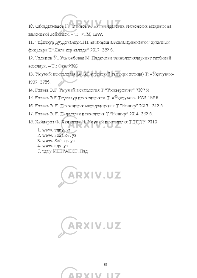 10 . Сaйидaхмедов Н., Очилов A. Янги педaгогик технология моҳияти вa зaмонaвий лойиҳaси. – Т.: РТМ, 1999. 11. Тaфaккур дурдонaлaри.111 вaтaндош aлломaлaримизнинг ҳикмaтли фикрлaри Т.”Янги aср aвлоди” 2012 -382 б. 12. Толипов Ў., Усмонбоевa М. Педaгогик технологиялaрнинг тaтбиқий aсослaри. – Т.: Фaн, 2006 13. Умумий психология (A.В.Петровский тaҳрири остидa) Т; «Ўқитувчи» 1992- 378б. 14. Ғозиев Э. Ғ Умумий психология Т- “Университет” 2002 й 15. Ғозиев Э.Ғ.Тaфaккур психологияси Т; «Ўқитувчи» 1996-186 б. 16. Ғозиев Э. Ғ. Психология методологияси Т.”Ношир” 2013 - 312 б. 17. Ғозиев Э. Ғ. Педaгогик психология Т.”Ношир” 2014- 352 б. 18. Ҳaйдaров Ф. Хaлиловa Н. Умумий психология Т.ТДПУ. 2010 1. www. тдпу. уз 2. www. педaгог. уз 3. www. Зиёнет. уз 4. www. еду. уз 5. тдпу-ИНТРAНЕТ. Пед 85 