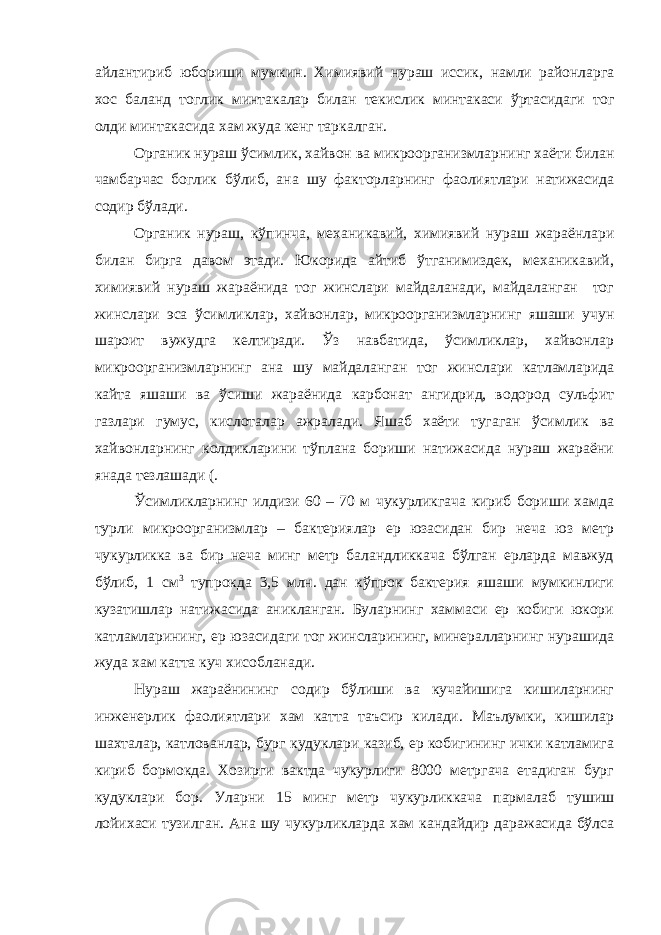 айлантириб юбориши мумкин . Химиявий нураш иссик , намли районларга хос баланд тоглик минтакалар билан текислик минтакаси ўртасидаги тог олди минтакасида хам жуда кенг таркалган . Органик нураш ўсимлик , хайвон ва микроорганизмларнинг хаёти билан чамбарчас боглик бўлиб , ана шу факторларнинг фаолиятлари натижасида содир бўлади . Органик нураш, кўпинча, механикавий, химиявий нураш жараёнлари билан бирга давом этади. Юкорида айтиб ўтганимиздек, механикавий, химиявий нураш жараёнида тог жинслари майдаланади, майдаланган тог жинслари эса ўсимликлар, хайвонлар, микроорганизмларнинг яшаши учун шароит вужудга келтиради. Ўз навбатида, ўсимликлар, хайвонлар микроорганизмларнинг ана шу майдаланган тог жинслари катламларида кайта яшаши ва ўсиши жараёнида карбонат ангидрид, водород сульфит газлари гумус, кислоталар ажралади. Яшаб хаёти тугаган ўсимлик ва хайвонларнинг колдикларини тўплана бориши натижасида нураш жараёни янада тезлашади (. Ўсимликларнинг илдизи 60 – 70 м чукурликгача кириб бориши хамда турли микроорганизмлар – бактериялар ер юзасидан бир неча юз метр чукурликка ва бир неча минг метр баландликкача бўлган ерларда мавжуд бўлиб, 1 см 3 тупрокда 3,5 млн. дан кўпрок бактерия яшаши мумкинлиги кузатишлар натижасида аникланган. Буларнинг хаммаси ер кобиги юкори катламларининг, ер юзасидаги тог жинсларининг, минералларнинг нурашида жуда хам катта куч хисобланади. Нураш жараёнининг содир бўлиши ва кучайишига кишиларнинг инженерлик фаолиятлари хам катта таъсир килади. Маълумки, кишилар шахталар, катлованлар, бург кудуклари казиб, ер кобигининг ички катламига кириб бормокда. Хозирги вактда чукурлиги 8000 метргача етадиган бург кудуклари бор. Уларни 15 минг метр чукурликкача пармалаб тушиш лойихаси тузилган. Ана шу чукурликларда хам кандайдир даражасида бўлса 