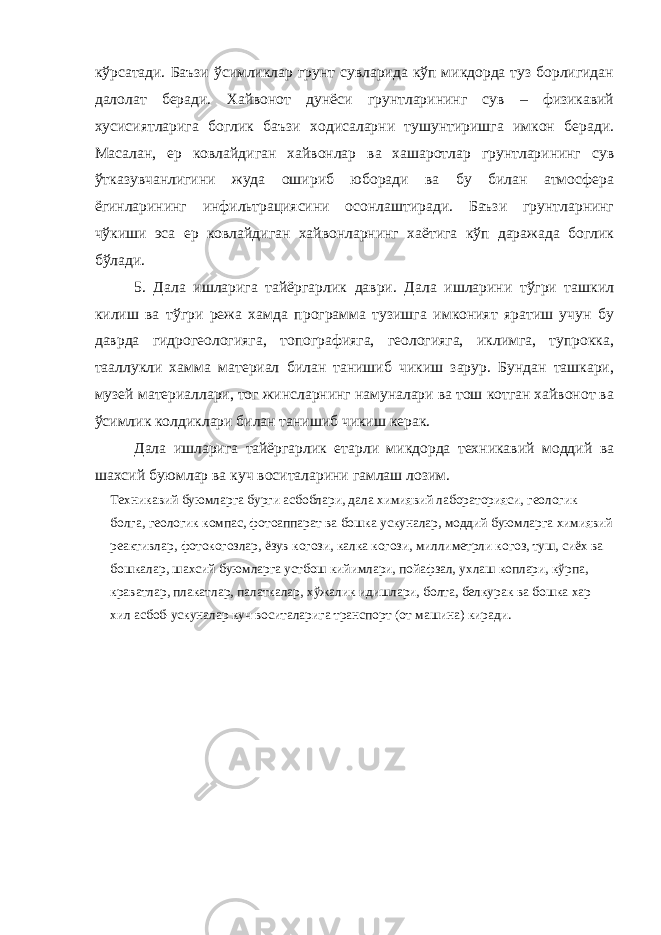 кўрсатади. Баъзи ўсимликлар грунт сувларида кўп микдорда туз борлигидан далолат беради. Хайвонот дунёси грунтларининг сув – физикавий хусисиятларига боглик баъзи ходисаларни тушунтиришга имкон беради. Масалан, ер ковлайдиган хайвонлар ва хашаротлар грунтларининг сув ўтказувчанлигини жуда ошириб юборади ва бу билан атмосфера ёгинларининг инфильтрациясини осонлаштиради. Баъзи грунтларнинг чўкиши эса ер ковлайдиган хайвонларнинг хаётига кўп даражада боглик бўлади. 5. Дала ишларига тайёргарлик даври. Дала ишларини тўгри ташкил килиш ва тўгри режа хамда программа тузишга имконият яратиш учун бу даврда гидрогеологияга, топографияга, геологияга, иклимга, тупрокка, тааллукли хамма материал билан танишиб чикиш зарур. Бундан ташкари, музей материаллари, тог жинсларнинг намуналари ва тош котган хайвонот ва ўсимлик колдиклари билан танишиб чикиш керак. Дала ишларига тайёргарлик етарли микдорда техникавий моддий ва шахсий буюмлар ва куч воситаларини гамлаш лозим. Техникавий буюмларга бурги асбоблари, дала химиявий лабораторияси, геологик болга, геологик компас, фотоаппарат ва бошка ускуналар, моддий буюмларга химиявий реактивлар, фотокогозлар, ёзув когози, калка когози, миллиметрли когоз, туш, сиёх ва бошкалар, шахсий буюмларга устбош кийимлари, пойафзал, ухлаш коплари, кўрпа, краватлар, плакатлар, палаткалар, хўжалик идишлари, болта, белкурак ва бошка хар хил асбоб-ускуналар куч воситаларига транспорт (от машина) киради. 