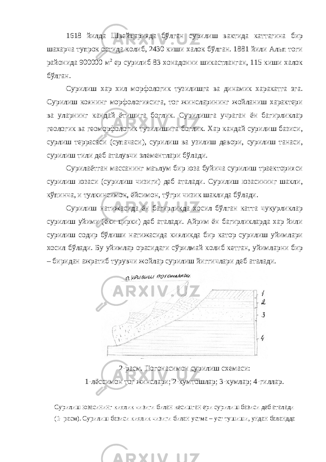 1618 йилда Швейцарияда бўлган сурилиш вактида каттагина бир шахарча тупрок остида колиб, 2430 киши халок бўлган. 1881 йили Альп тоги районида 900000 м 2 ер сурилиб 83 хонадонни шикастланган, 115 киши халок бўлган. Сурилиш хар хил морфологик тузилишга ва динамик харакатга эга. Сурилиш коянинг морфологиясига, тог жинсларининг жойланиш характери ва уларнинг кандай ётишига боглик. Сурилишга учраган ён багирликлар геологик ва геоморфологик тузилишига боглик. Хар кандай сурилиш базиси, сурлиш террасаси (супачаси), сурилиш ва узилиш девори, сурилиш танаси, сурилиш тили деб аталувчи элементлари бўлади. Сурилаётган массанинг маълум бир юза буйича сурилиш траекторияси сурилиш юзаси (сурилиш чизиги) деб аталади. Сурилиш юзасининг шакли, кўпинча, и тулкинсимон, ёйсимон, тўгри чизик шаклида бўлади. Сурилиш натижасида ён багирликда хосил бўлган катта чукурликлар сурилиш уйими (ёки цирки) деб аталади. Айрим ён багирликларда хар йили сурилиш содир бўлиши натижасида кияликда бир катор сурилиш уйимлари хосил бўлади. Бу уйимлар орасидаги сўрилмай колиб кетган, уйимларни бир – биридан ажратиб турувчи жойлар сурилиш йиггичлари деб аталади. 2-расм. Погонасимон сурилиш схемаси: 1-лёссимон тог жинслари; 2-кумтошлар; 3-кумлар; 4-гиллар. Сурилиш юзасининг киялик чизиги билан кесишган ери сурилиш базиси деб аталади (1- расм). Сурилиш базиси киялик чизиги билан устма – уст тушиши, ундан баландда 