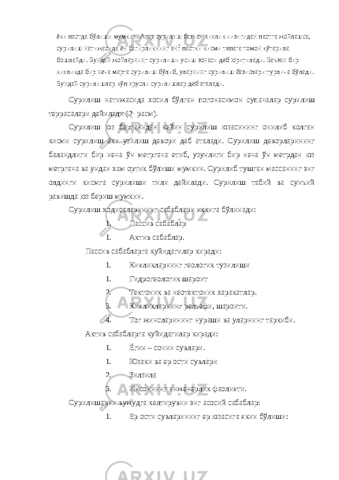 ёки пастда бўлиши мумкин. Агар сурилиш базиси киялик чизигидан пастга жойлашса, сурилиш натижасида ён багирликнинг энг пастки кисми тепага томон кўтарила бошлайди. Бундай жойларнинг сурилиши усиш зонаси деб юритилади. Баъзан бир кияликда бир неча марта сурилиш бўлиб, уларнинг сурилиш базислари турлича бўлади. Бундай сурилишлар кўп ярусли сурилишлар деб аталади. Сурилиш натижасида хосил бўлган погонасимон супачалар сурилиш террасалари дейилади (2- расм). Сурилиш юз берганидан кейин сурилиш юзасининг очилиб колган кисми сурилиш ёки узилиш девори деб аталади. Сурилиш деворларининг баландлиги бир неча ўн метргача етиб, узунлиги бир неча ўн метрдан юз метргача ва ундан хам ортик бўлиши мумкин. Сурилиб тушган массанинг энг олдинги кисмга сурилиши тили дейилади. Сурилиш табий ва сунъий равишда юз бериш мумкин. Сурилиш ходисаларининг сабаблари иккига бўлинади: 1. Пассив сабаблар 1. Актив сабаблар. Пассив сабабларга куйидагилар киради: 1. Кияликларнинг геологик тузилиши 1. Гидрогеологик шароит 2. Тектоник ва неотектоник харакатлар. 3. Кияликларнинг рельефи, шароити. 4. Тог жинсларининг нураши ва уларнинг таркиби. Актив сабабларга куйидагилар киради: 1. Ёгин – сочин сувлари. 1. Юзаки ва ер ости сувлари 2. Зилзила 3. Инсоннинг инженерлик фаолияти. Сурилишарни вужудга келтирувчи энг асосий сабаблар: 1. Ер ости сувларининг ер юзасига якин бўлиши: 