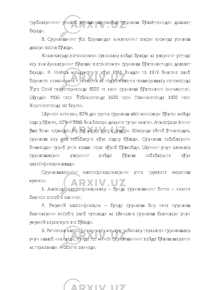 трубаларининг узилиб кетиши шу жойда сурилиш бўлаётганидан далолат беради. 8. Сурилишнинг ўса боришидан кияликнинг юкори кисмида узилиш девори хосил бўлади. Кияликларда погонасимон супачалар пайдо булади ва уларнинг устида хар хил ёрикларнинг бўлиши погонасимон сурилиш бўлганлигидан далолат беради. Р. Ниёзов маълумотига кўра 1961 йилдан то 1971 йилгача олиб борилган инженерлик – геологик ва гидрогеологик текширишлар натижасида Ўрта Осиё территориясида 8000 га якин сурилиш бўлганлиги аникланган. Шундан 2935 таси Ўзбекистонда 3500 таси Тожикистонда 1600 таси Киргизистонда юз берган. Шуниси кизикки, 80% дан ортик сурилиш лёсс жинслари бўлган жойда содир бўлган, 50% и 1969 йил бахори даврига тугри келган. Атмосфера ёгини ўша йили нормадан 2 – 2,5 марта ортик тушган. Юкорида айтиб ўтилгандек, сурилиш хар хил сабабларга кўра содир бўлади. Сурилиш сабабларини билмасдан туриб унга карши чора кўриб бўлмайди. Шунинг учун олимлар сурилишларни уларнинг пайдо бўлиш сабабларига кўра классификациялашди. Сурилишларнинг классификацияларини учта группага ажратиш мумкин. 1. Алохида классификациялар – бунда сурилишнинг битта – иккита белгиси хисобга олинган. 2. Умумий классификация – бунда сурилиш бир неча сурилиш белгиларини хисобга олиб тузилади ва кўпчалик сурилиш белгилари учун умумий характерга эга бўлади. 3. Регионал классификациялар маълум районлар таркалган сурилишлар учун ишлаб чикилади, бунда тог жинси сурилишининг пайдо бўлиш шароити ва таркалиши инобатга олинади. 