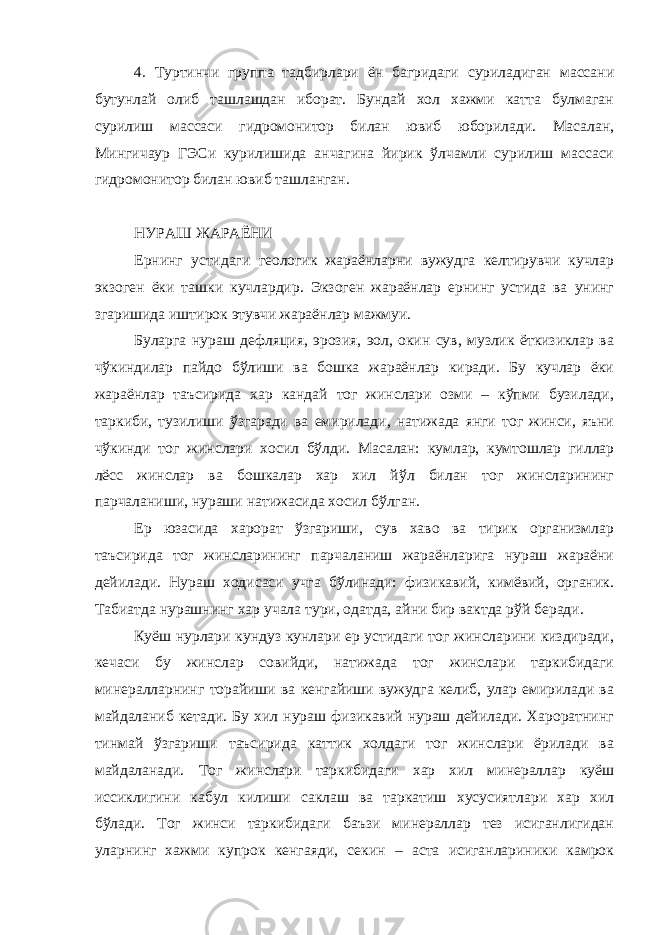 4. Туртинчи группа тадбирлари ён багридаги суриладиган массани бутунлай олиб ташлашдан иборат. Бундай хол хажми катта булмаган сурилиш массаси гидромонитор билан ювиб юборилади. Масалан, Мингичаур ГЭСи курилишида анчагина йирик ўлчамли сурилиш массаси гидромонитор билан ювиб ташланган. НУРАШ ЖАРАЁНИ Ернинг устидаги геологик жараёнларни вужудга келтирувчи кучлар экзоген ёки ташки кучлардир. Экзоген жараёнлар ернинг устида ва унинг згаришида иштирок этувчи жараёнлар мажмуи. Буларга нураш дефляция, эрозия, эол, окин сув, музлик ёткизиклар ва чўкиндилар пайдо бўлиши ва бошка жараёнлар киради. Бу кучлар ёки жараёнлар таъсирида хар кандай тог жинслари озми – кўпми бузилади, таркиби, тузилиши ўзгаради ва емирилади, натижада янги тог жинси, яъни чўкинди тог жинслари хосил бўлди. Масалан: кумлар, кумтошлар гиллар лёсс жинслар ва бошкалар хар хил йўл билан тог жинсларининг парчаланиши, нураши натижасида хосил бўлган. Ер юзасида харорат ўзгариши, сув хаво ва тирик организмлар таъсирида тог жинсларининг парчаланиш жараёнларига нураш жараёни дейилади. Нураш ходисаси учга бўлинади: физикавий, кимёвий, органик. Табиатда нурашнинг хар учала тури, одатда, айни бир вактда рўй беради. Куёш нурлари кундуз кунлари ер устидаги тог жинсларини киздиради, кечаси бу жинслар совийди, натижада тог жинслари таркибидаги минералларнинг торайиши ва кенгайиши вужудга келиб, улар емирилади ва майдаланиб кетади. Бу хил нураш физикавий нураш дейилади. Хароратнинг тинмай ўзгариши таъсирида каттик холдаги тог жинслари ёрилади ва майдаланади. Тог жинслари таркибидаги хар хил минераллар куёш иссиклигини кабул килиши саклаш ва таркатиш хусусиятлари хар хил бўлади. Тог жинси таркибидаги баъзи минераллар тез исиганлигидан уларнинг хажми купрок кенгаяди, секин – аста исиганлариники камрок 