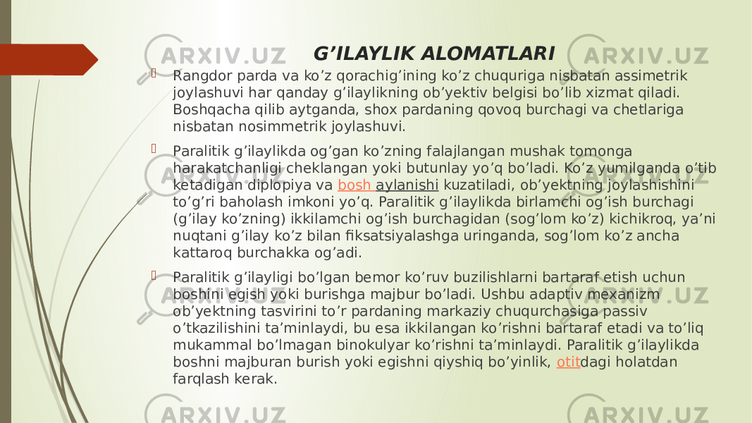 G’ILAYLIK ALOMATLARI  Rangdor parda va ko’z qorachig’ining ko’z chuquriga nisbatan assimetrik joylashuvi har qanday g’ilaylikning ob’yektiv belgisi bo’lib xizmat qiladi. Boshqacha qilib aytganda, shox pardaning qovoq burchagi va chetlariga nisbatan nosimmetrik joylashuvi.  Paralitik g’ilaylikda og’gan ko’zning falajlangan mushak tomonga harakatchanligi cheklangan yoki butunlay yo’q bo’ladi. Ko’z yumilganda o’tib ketadigan diplopiya va  bosh aylanishi  kuzatiladi, ob’yektning joylashishini to’g’ri baholash imkoni yo’q. Paralitik g’ilaylikda birlamchi og’ish burchagi (g’ilay ko’zning) ikkilamchi og’ish burchagidan (sog’lom ko’z) kichikroq, ya’ni nuqtani g’ilay ko’z bilan fiksatsiyalashga uringanda, sog’lom ko’z ancha kattaroq burchakka og’adi.  Paralitik g’ilayligi bo’lgan bemor ko’ruv buzilishlarni bartaraf etish uchun boshini egish yoki burishga majbur bo’ladi. Ushbu adaptiv mexanizm ob’yektning tasvirini to’r pardaning markaziy chuqurchasiga passiv o’tkazilishini ta’minlaydi, bu esa ikkilangan ko’rishni bartaraf etadi va to’liq mukammal bo’lmagan binokulyar ko’rishni ta’minlaydi. Paralitik g’ilaylikda boshni majburan burish yoki egishni qiyshiq bo’yinlik,  otit dagi holatdan farqlash kerak. 