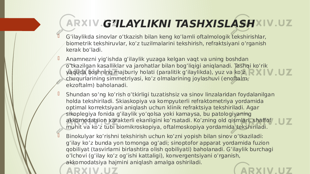 G’ILAYLIKNI TASHXISLASH  G’ilaylikda sinovlar o’tkazish bilan keng ko’lamli oftalmologik tekshirishlar, biometrik tekshiruvlar, ko’z tuzilmalarini tekshirish, refraktsiyani o’rganish kerak bo’ladi.  Anamnezni yig’ishda g’ilaylik yuzaga kelgan vaqt va uning boshdan o’tkazilgan kasalliklar va jarohatlar bilan bog’liqigi aniqlanadi. Tashqi ko’rik vaqtida boshning majburiy holati (paralitik g’ilaylikda), yuz va ko’z chuqurlarining simmetriyasi, ko’z olmalarining joylashuvi (enoftalm, ekzoftalm) baholanadi.  Shundan so’ng ko’rish o’tkirligi tuzatishsiz va sinov linzalaridan foydalanilgan holda tekshiriladi. Skiaskopiya va kompyuterli refraktometriya yordamida optimal korrektsiyani aniqlash uchun klinik refraktsiya tekshiriladi. Agar sikoplegiya fonida g’ilaylik yo’qolsa yoki kamaysa, bu patologiyaning akkomodatsion xarakterli ekanligini ko’rsatadi. Ko’zning old qismlari, shaffof muhit va ko’z tubi biomikroskopiya, oftalmoskopiya yordamida tekshiriladi.  Binokulyar ko’rishni tekshirish uchun ko’zni yopish bilan sinov o’tkaziladi: g’ilay ko’z bunda yon tomonga og’adi; sinoptofor apparat yordamida fuzion qobiliyat (tasvirlarni birlashtira olish qobiliyati) baholanadi. G’ilaylik burchagi o’lchovi (g’ilay ko’z og’ishi kattaligi), konvergentsiyani o’rganish, akkomodatsiya hajmini aniqlash amalga oshiriladi. 