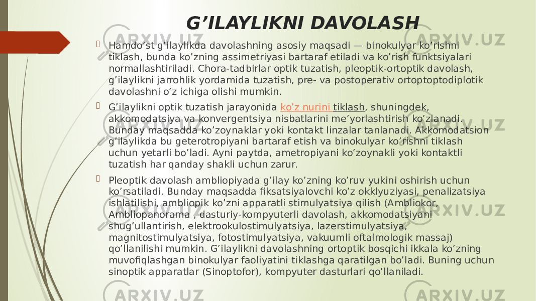 G’ILAYLIKNI DAVOLASH  Hamdo’st g’ilaylikda davolashning asosiy maqsadi — binokulyar ko’rishni tiklash, bunda ko’zning assimetriyasi bartaraf etiladi va ko’rish funktsiyalari normallashtiriladi. Chora-tadbirlar optik tuzatish, pleoptik-ortoptik davolash, g’ilaylikni jarrohlik yordamida tuzatish, pre- va postoperativ ortoptoptodiplotik davolashni o’z ichiga olishi mumkin.  G’ilaylikni optik tuzatish jarayonida  ko’z nurini tiklash , shuningdek, akkomodatsiya va konvergentsiya nisbatlarini me’yorlashtirish ko’zlanadi. Bunday maqsadda ko’zoynaklar yoki kontakt linzalar tanlanadi. Akkomodatsion g’ilaylikda bu geterotropiyani bartaraf etish va binokulyar ko’rishni tiklash uchun yetarli bo’ladi. Ayni paytda, ametropiyani ko’zoynakli yoki kontaktli tuzatish har qanday shakli uchun zarur.  Pleoptik davolash ambliopiyada g’ilay ko’zning ko’ruv yukini oshirish uchun ko’rsatiladi. Bunday maqsadda fiksatsiyalovchi ko’z okklyuziyasi, penalizatsiya ishlatilishi, ambliopik ko’zni apparatli stimulyatsiya qilish (Ambliokor, Ambliopanorama , dasturiy-kompyuterli davolash, akkomodatsiyani shug’ullantirish, elektrookulostimulyatsiya, lazerstimulyatsiya, magnitostimulyatsiya, fotostimulyatsiya, vakuumli oftalmologik massaj) qo’llanilishi mumkin. G’ilaylikni davolashning ortoptik bosqichi ikkala ko’zning muvofiqlashgan binokulyar faoliyatini tiklashga qaratilgan bo’ladi. Buning uchun sinoptik apparatlar (Sinoptofor), kompyuter dasturlari qo’llaniladi. 