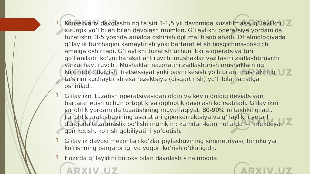  Konservativ davolashning ta’siri 1-1,5 yil davomida kuzatilmasa, g’ilaylikni xirurgik yo’l bilan bilan davolash mumkin. G’ilaylikni operatsiya yordamida tuzatishni 3-5 yoshda amalga oshirish optimal hisoblanadi. Oftalmologiyada g’ilaylik burchagini kamaytirish yoki bartaraf etish bosqichma-bosqich amalga oshiriladi. G’ilaylikni tuzatish uchun ikkita operatsiya turi qo’llaniladi: ko’zni harakatlantiruvchi mushaklar vazifasini zaiflashtiruvchi va kuchaytiruvchi. Mushaklar nazoratini zaiflashtirish mushaklarning ko’chirib o’tkazish  (retsessiya) yoki payni kesish yo’li bilan, mushakning ta’sirini kuchaytirish esa rezektsiya (qisqartirish) yo’li bilan amalga oshiriladi.  G’ilaylikni tuzatish operatsiyasidan oldin va keyin qoldiq deviatsiyani bartaraf etish uchun ortoptik va diploptik davolash ko’rsatiladi. G’ilaylikni jarrohlik yordamida tuzatishning muvaffaqiyati 80-90% ni tashkil qiladi. Jarrohlik aralashuvining asoratlari giperkorrektsiya va g’ilaylikni yetarli darajada tezatmaslik bo’lishi mumkim; kamdan-kam hollarda — infektsiya, qon ketish, ko’rish qobiliyatini yo’qotish.  G’ilaylik davosi mezonlari ko’zlar joylashuvining simmetriyasi, binokulyar ko’rishning barqarorligi va yuqori ko’rish o’tkirligidir.  Hozirda g’ilaylikni botoks bilan davolash sinalmoqda. 