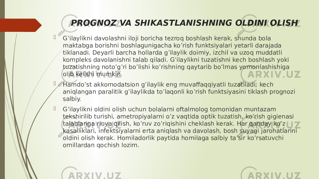 PROGNOZ VA SHIKASTLANISHNING OLDINI OLISH  G’ilaylikni davolashni iloji boricha tezroq boshlash kerak, shunda bola maktabga borishni boshlagunigacha ko’rish funktsiyalari yetarli darajada tiklanadi. Deyarli barcha hollarda g’ilaylik doimiy, izchil va uzoq muddatli kompleks davolanishni talab qiladi. G’ilaylikni tuzatishni kech boshlash yoki tuzatishning noto’g’ri bo’lishi ko’rishning qaytarib bo’lmas yomonlashishiga olib kelishi mumkin.  Hamdo’st akkomodatsion g’ilaylik eng muvaffaqqiyatli tuzatiladi; kech aniqlangan paralitik g’ilaylikda to’laqonli ko’rish funktsiyasini tiklash prognozi salbiy.  G’ilaylikni oldini olish uchun bolalarni oftalmolog tomonidan muntazam tekshirilib turishi, ametropiyalarni o’z vaqtida optik tuzatish, ko’rish gigienasi talablariga rioya qilish, ko’ruv zo’riqishini cheklash kerak. Har qanday ko’z kasalliklari, infektsiyalarni erta aniqlash va davolash, bosh suyagi jarohatlarini oldini olish kerak. Homiladorlik paytida homilaga salbiy ta’sir ko’rsatuvchi omillardan qochish lozim. 