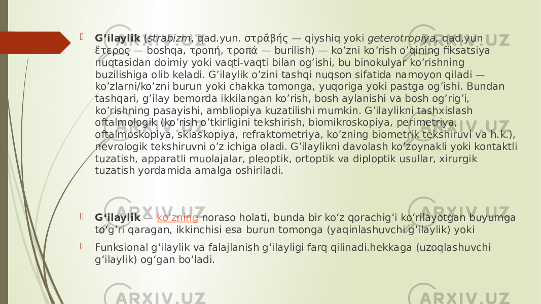  G’ilaylik  ( strabizm , qad.yun. στρᾰβής — qiyshiq yoki  geterotropiya,  qad.yun ἕτερος — boshqa, τροπή, τροπά — burilish) — ko’zni ko’rish o’qining fiksatsiya nuqtasidan doimiy yoki vaqti-vaqti bilan og’ishi, bu binokulyar ko’rishning buzilishiga olib keladi. G’ilaylik o’zini tashqi nuqson sifatida namoyon qiladi — ko’zlarni/ko’zni burun yoki chakka tomonga, yuqoriga yoki pastga og’ishi. Bundan tashqari, g’ilay bemorda ikkilangan ko’rish, bosh aylanishi va bosh og’rig’i, ko’rishning pasayishi, ambliopiya kuzatilishi mumkin. G’ilaylikni tashxislash oftalmologik (ko’rish o’tkirligini tekshirish, biomikroskopiya, perimetriya, oftalmoskopiya, skiaskopiya, refraktometriya, ko’zning biometrik tekshiruvi va h.k.), nevrologik tekshiruvni o’z ichiga oladi. G’ilaylikni davolash ko’zoynakli yoki kontaktli tuzatish, apparatli muolajalar, pleoptik, ortoptik va diploptik usullar, xirurgik tuzatish yordamida amalga oshiriladi.  Gʻilaylik  —  koʻzning  noraso holati, bunda bir koʻz qorachigʻi koʻrilayotgan buyumga toʻgʻri qaragan, ikkinchisi esa burun tomonga (yaqinlashuvchi gʻilaylik) yoki  Funksional gʻilaylik va falajlanish gʻilayligi farq qilinadi.hekkaga (uzoqlashuvchi gʻilaylik) ogʻgan boʻladi. 