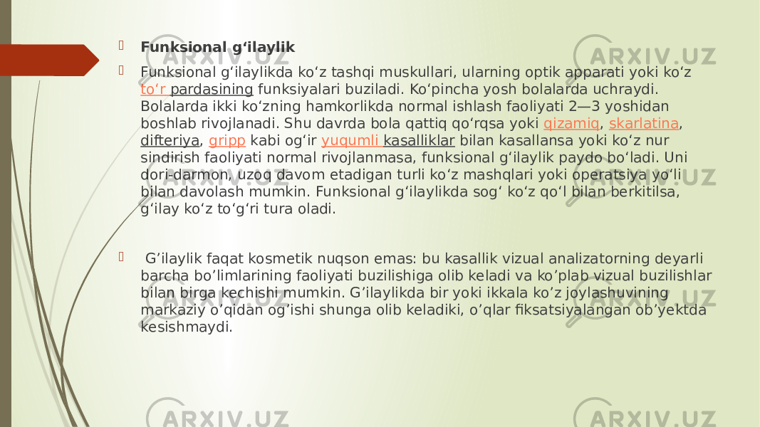  Funksional gʻilaylik  Funksional gʻilaylikda koʻz tashqi muskullari, ularning optik apparati yoki koʻz  toʻr pardasining  funksiyalari buziladi. Koʻpincha yosh bolalarda uchraydi. Bolalarda ikki koʻzning hamkorlikda normal ishlash faoliyati 2—3 yoshidan boshlab rivojlanadi. Shu davrda bola qattiq qoʻrqsa yoki  qizamiq ,  skarlatina ,  difteriya ,  gripp  kabi ogʻir  yuqumli kasalliklar  bilan kasallansa yoki koʻz nur sindirish faoliyati normal rivojlanmasa, funksional gʻilaylik paydo boʻladi. Uni dori-darmon, uzoq davom etadigan turli koʻz mashqlari yoki operatsiya yoʻli bilan davolash mumkin. Funksional gʻilaylikda sogʻ koʻz qoʻl bilan berkitilsa, gʻilay koʻz toʻgʻri tura oladi.  G’ilaylik faqat kosmetik nuqson emas: bu kasallik vizual analizatorning deyarli barcha bo’limlarining faoliyati buzilishiga olib keladi va ko’plab vizual buzilishlar bilan birga kechishi mumkin. G’ilaylikda bir yoki ikkala ko’z joylashuvining markaziy o’qidan og’ishi shunga olib keladiki, o’qlar fiksatsiyalangan ob’yektda kesishmaydi.  