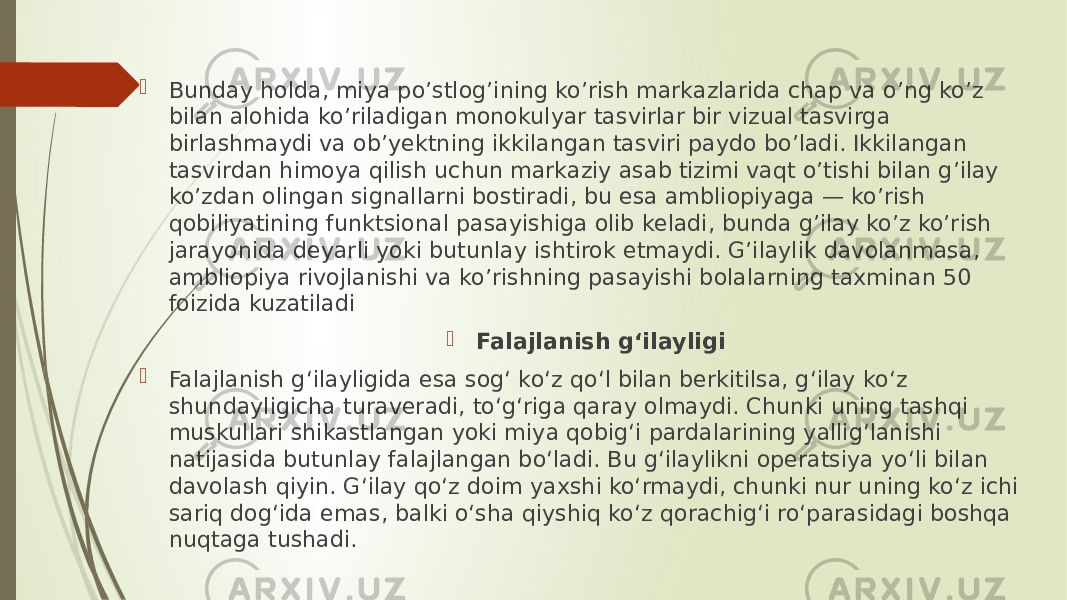  Bunday holda, miya po’stlog’ining ko’rish markazlarida chap va o’ng ko’z bilan alohida ko’riladigan monokulyar tasvirlar bir vizual tasvirga birlashmaydi va ob’yektning ikkilangan tasviri paydo bo’ladi. Ikkilangan tasvirdan himoya qilish uchun markaziy asab tizimi vaqt o’tishi bilan g’ilay ko’zdan olingan signallarni bostiradi, bu esa ambliopiyaga — ko’rish qobiliyatining funktsional pasayishiga olib keladi, bunda g’ilay ko’z ko’rish jarayonida deyarli yoki butunlay ishtirok etmaydi. G’ilaylik davolanmasa, ambliopiya rivojlanishi va ko’rishning pasayishi bolalarning taxminan 50 foizida kuzatiladi  Falajlanish gʻilayligi  Falajlanish gʻilayligida esa sogʻ koʻz qoʻl bilan berkitilsa, gʻilay koʻz shundayligicha turaveradi, toʻgʻriga qaray olmaydi. Chunki uning tashqi muskullari shikastlangan yoki miya qobigʻi pardalarining yalligʻlanishi natijasida butunlay falajlangan boʻladi. Bu gʻilaylikni operatsiya yoʻli bilan davolash qiyin. Gʻilay qoʻz doim yaxshi koʻrmaydi, chunki nur uning koʻz ichi sariq dogʻida emas, balki oʻsha qiyshiq koʻz qorachigʻi roʻparasidagi boshqa nuqtaga tushadi. 