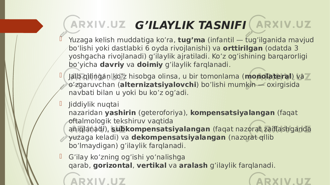 G’ILAYLIK TASNIFI  Yuzaga kelish muddatiga ko’ra,  tug’ma  (infantil — tug’ilganida mavjud bo’lishi yoki dastlabki 6 oyda rivojlanishi) va  orttirilgan  (odatda 3 yoshgacha rivojlanadi) g’ilaylik ajratiladi. Ko’z og’ishining barqarorligi bo’yicha  davriy  va  doimiy  g’ilaylik farqlanadi.  Jalb qilingan ko’z hisobga olinsa, u bir tomonlama ( monolateral ) va o’zgaruvchan ( alternizatsiyalovchi ) bo’lishi mumkin — oxirgisida navbati bilan u yoki bu ko’z og’adi.  Jiddiylik nuqtai nazaridan  yashirin  (geteroforiya),  kompensatsiyalangan  (faqat oftalmologik tekshiruv vaqtida aniqlanadi),  subkompensatsiyalangan  (faqat nazorat zaiflashganda yuzaga keladi) va  dekompensatsiyalangan  (nazorat qilib bo’lmaydigan) g’ilaylik farqlanadi.  G’ilay ko’zning og’ishi yo’nalishga qarab,  gorizontal ,  vertikal  va  aralash  g’ilaylik farqlanadi. 