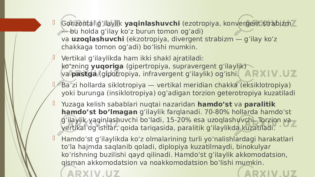  Gorizontal g’ilaylik  yaqinlashuvchi  (ezotropiya, konvergent strabizm — bu holda g’ilay ko’z burun tomon og’adi) va  uzoqlashuvchi  (ekzotropiya, divergent strabizm — g’ilay ko’z chakkaga tomon og’adi) bo’lishi mumkin.  Vertikal g’ilaylikda ham ikki shakl ajratiladi: ko’zning  yuqoriga  (gipertropiya, supravergent g’ilaylik) va  pastga  (gipotropiya, infravergent g’ilaylik) og’ishi.  Ba’zi hollarda siklotropiya — vertikal meridian chakka (eksiklotropiya) yoki burunga (insiklotropiya) og’adigan torzion geterotropiya kuzatiladi  Yuzaga kelish sabablari nuqtai nazaridan  hamdo’st  va  paralitik hamdo’st bo’lmagan  g’ilaylik farqlanadi. 70-80% hollarda hamdo’st g’ilaylik yaqinlashuvchi bo’ladi, 15-20% esa uzoqlashuvchi. Torzion va vertikal og’ishlar, qoida tariqasida, paralitik g’ilaylikda kuzatiladi.  Hamdo’st g’ilaylikda ko’z olmalarining turli yo’nalishlardagi harakatlari to’la hajmda saqlanib qoladi, diplopiya kuzatilmaydi, binokulyar ko’rishning buzilishi qayd qilinadi. Hamdo’st g’ilaylik akkomodatsion, qisman akkomodatsion va noakkomodatsion bo’lishi mumkin. 