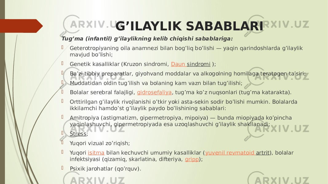 G’ILAYLIK SABABLARI Tug’ma (infantil) g’ilaylikning kelib chiqishi sabablariga:  Geterotropiyaning oila anamnezi bilan bog’liq bo’lishi — yaqin qarindoshlarda g’ilaylik mavjud bo’lishi;  Genetik kasalliklar (Kruzon sindromi,  Daun sindromi  );  Ba’zi tibbiy preparatlar, giyohvand moddalar va alkogolning homilaga teratogen ta’siri;  Muddatidan oldin tug’ilish va bolaning kam vazn bilan tug’ilishi;  Bolalar serebral falajligi,  gidrosefaliya , tug’ma ko’z nuqsonlari (tug’ma katarakta).  Orttirilgan g’ilaylik rivojlanishi o’tkir yoki asta-sekin sodir bo’lishi mumkin. Bolalarda ikkilamchi hamdo’st g’ilaylik paydo bo’lishining sabablari:  Amitropiya (astigmatizm, gipermetropiya, mipoiya) — bunda miopiyada ko’pincha yaqinlashuvchi, gipermetropiyada esa uzoqlashuvchi g’ilaylik shakllanadi;  Stress ;  Yuqori vizual zo’riqish;  Yuqori  isitma  bilan kechuvchi umumiy kasalliklar ( yuvenil revmatoid artrit ), bolalar infektsiyasi (qizamiq, skarlatina, difteriya,  gripp );  Psixik jarohatlar (qo’rquv). 