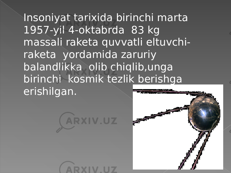 Insoniyat tarixida birinchi marta 1957-yil 4-oktabrda 83 kg massali raketa quvvatli eltuvchi- raketa yordamida zaruriy balandlikka olib chiqlib,unga birinchi kosmik tezlik berishga erishilgan. 