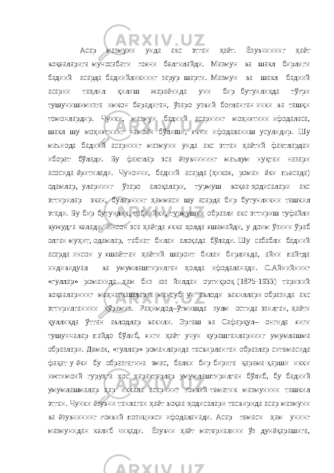 Асар мазмуни унда акс этган ҳаёт. Ёзувчининг ҳаёт воқеаларига муносабати гояни белгилайди. Мазмун ва шакл бирлиги бадиий асарда бадиийликнинг зарур шарти. Мазмун ва шакл бадиий асарни таҳлил қилиш жараёнида уни бир бутунликда тўғри тушунишимизга имкон берадиган, ўзаро узвий боғланган ички ва ташқи томонлардир. Чунки, мазмун бадиий асарнинг моҳиятини ифодаласа, шакл шу моҳиятнинг намоён бўлиши, яъни ифодаланиш усулидир. Шу маънода бадиий асарнинг мазмуни унда акс этган ҳаётий фактлардан иборат бўлади. Бу фактлар эса ёзувчининг маълум нуқтаи назари асосида ёритилади. Чунончи, бадиий асарда (ҳикоя, роман ёки пьесада) одамлар, уларнинг ўзаро алоқалари, турмуш воқеа-ҳодисалари акс эттирилар экан, буларнинг ҳаммаси шу асарда бир бутунликни ташкил этади. Бу бир бутунлик, табиийки, турмушни образли акс эттириш туфайли вужудга келади. Инсон эса ҳаётда якка ҳолда яшамайди, у доим ўзини ўраб олган муҳит, одамлар, табиат билан алоқада бўлади. Шу сабабли бадиий асарда инсон у яшаётган ҳаётий шароит билан бирликда, айни пайтда индивидуал ва умумлаштирилган ҳолда ифодаланади. С.Айнийнинг «гуллар» романида ҳам биз юз йилдан ортиқроқ (1825-1933) тарихий воқеаларнинг меҳнаткашларга мансуб уч авлоди вакиллари образида акс эттирилганини кўрамиз. Раҳимдод–ўтмишда зулм остида эзилган, ҳаёти қулликда ўтган авлодлар вакили. Эргаш ва Сафарқул– онгида янги тушунчалар пайдо бўлиб, янги ҳаёт учун курашганларнинг умумлашма образлари. Демак, «гуллар» романларида тасвирланган образлар ситемасида фақат у ёки бу образгагина эмас, балки бир-бирига қарама-қарши икки ижтимоий гуруҳга хос характерлар умумлаштирилган бўлиб, бу бадиий умумлашмалар ҳар иккала асарнинг ғоявий-тематик мазмунини ташкил этган. Чунки ёзувчи танлаган ҳаёт воқеа-ҳодисалари тасвирида асар мазмуни ва ёзувчининг ғоявий позицияси ифодаланади. Асар темаси ҳам унинг мазмунидан келиб чиқади. Ёзувчи ҳаёт материалини ўз дунёқарашига, 