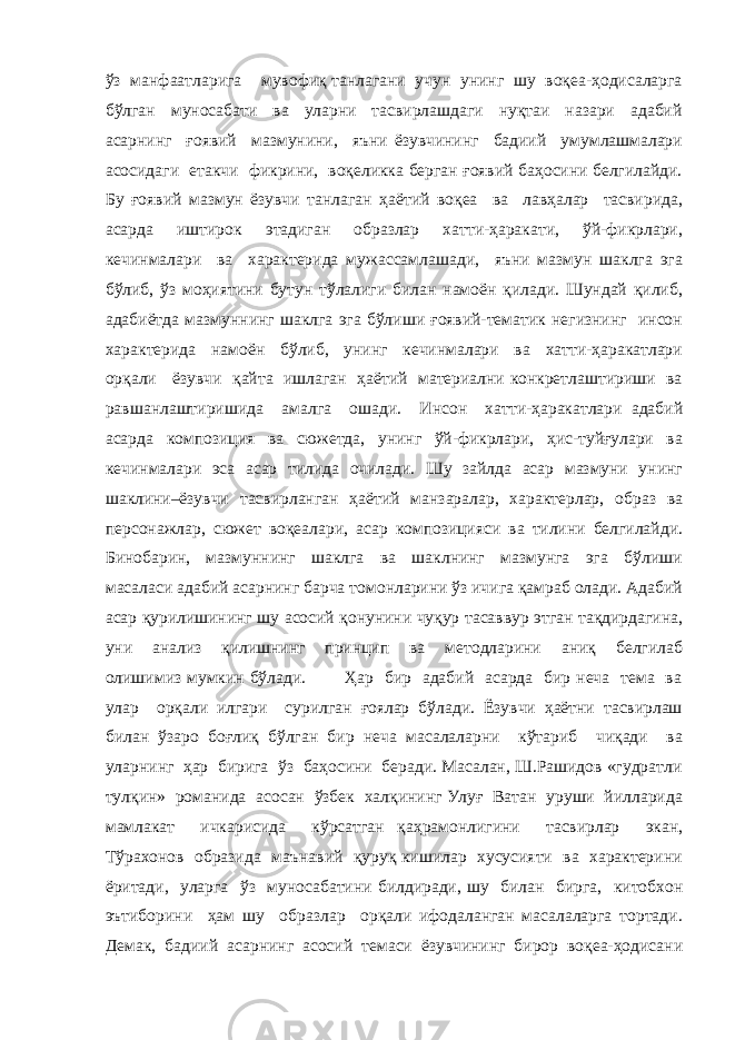 ўз манфаатларига мувофиқ танлагани учун унинг шу воқеа-ҳодисаларга бўлган муносабати ва уларни тасвирлашдаги нуқтаи назари адабий асарнинг ғоявий мазмунини, яъни ёзувчининг бадиий умумлашмалари асосидаги етакчи фикрини, воқеликка берган ғоявий баҳосини белгилайди. Бу ғоявий мазмун ёзувчи танлаган ҳаётий воқеа ва лавҳалар тасвирида, асарда иштирок этадиган образлар хатти-ҳаракати, ўй-фикрлари, кечинмалари ва характерида мужассамлашади, яъни мазмун шаклга эга бўлиб, ўз моҳиятини бутун тўлалиги билан намоён қилади. Шундай қилиб, адабиётда мазмуннинг шаклга эга бўлиши ғоявий-тематик негизнинг инсон характерида намоён бўлиб, унинг кечинмалари ва хатти-ҳаракатлари орқали ёзувчи қайта ишлаган ҳаётий материални конкретлаштириши ва равшанлаштиришида амалга ошади. Инсон хатти-ҳаракатлари адабий асарда композиция ва сюжетда, унинг ўй-фикрлари, ҳис-туйғулари ва кечинмалари эса асар тилида очилади. Шу зайлда асар мазмуни унинг шаклини–ёзувчи тасвирланган ҳаётий манзаралар, характерлар, образ ва персонажлар, сюжет воқеалари, асар композицияси ва тилини белгилайди. Бинобарин, мазмуннинг шаклга ва шаклнинг мазмунга эга бўлиши масаласи адабий асарнинг барча томонларини ўз ичига қамраб олади. Адабий асар қурилишининг шу асосий қонунини чуқур тасаввур этган тақдирдагина, уни анализ қилишнинг принцип ва методларини аниқ белгилаб олишимиз мумкин бўлади. Ҳар бир адабий асарда бир неча тема ва улар орқали илгари сурилган ғоялар бўлади. Ёзувчи ҳаётни тасвирлаш билан ўзаро боғлиқ бўлган бир неча масалаларни кўтариб чиқади ва уларнинг ҳар бирига ўз баҳосини беради. Масалан, Ш.Рашидов «гудратли тулқин» романида асосан ўзбек халқининг Улуғ Ватан уруши йилларида мамлакат ичкарисида кўрсатган қаҳрамонлигини тасвирлар экан, Тўрахонов образида маънавий қуруқ кишилар хусусияти ва характерини ёритади, уларга ўз муносабатини билдиради, шу билан бирга, китобхон эътиборини ҳам шу образлар орқали ифодаланган масалаларга тортади. Демак, бадиий асарнинг асосий темаси ёзувчининг бирор воқеа-ҳодисани 