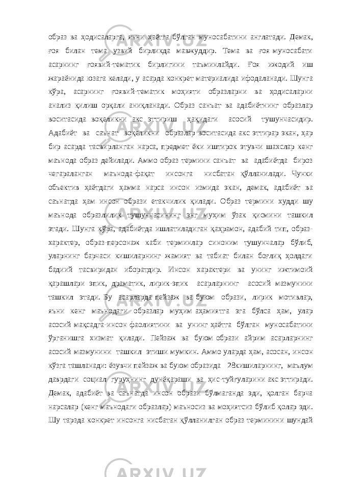 образ ва ҳодисаларга, яъни ҳаётга бўлган муносабатини англатади. Демак, ғоя билан тема узвий бирликда мавжуддир. Тема ва ғоя муносабати асарнинг ғоявий-тематик бирлигини таъминлайди. Ғоя ижодий иш жараёнида юзага келади, у асарда конкрет материалида ифодаланади. Шунга кўра, асарнинг ғоявий-тематик моҳияти образларни ва ҳодисаларни анализ қилиш орқали аниқланади. Образ санъат ва адабиётнинг образлар воситасида воқеликни акс эттириш ҳақидаги асосий тушунчасидир. Адабиёт ва саънат воқеликни образлар воситасида акс эттирар экан, ҳар бир асарда тасвирланган нарса, предмет ёки иштирок этувчи шахслар кенг маънода образ дейилади. Аммо образ термини санъат ва адабиётда бироз чегараланган маънода-фақат инсонга нисбатан қўлланилади. Чунки объектив ҳаётдаги ҳамма нарса инсон измида экан, демак, адабиёт ва саънатда ҳам инсон образи етакчилик қилади. Образ термини худди шу маънода образлилик тушунчасининг энг муҳим ўзак қисмини ташкил этади. Шунга кўра, адабиётда ишлатиладиган қаҳрамон, адабий тип, образ- характер, образ-персонаж каби терминлар синоним тушунчалар бўлиб, уларнинг барчаси кишиларнинг жамият ва табиат билан боғлиқ ҳолдаги бадиий тасвиридан иборатдир. Инсон характери ва унинг ижтимоий қарашлари эпик, драматик, лирик-эпик асарларнинг асосий мазмунини ташкил этади. Бу асарларда пейзаж ва буюм образи, лирик мотивлар, яъни кенг маънодаги образлар муҳим аҳамиятга эга бўлса ҳам, улар асосий мақсадга-инсон фаолиятини ва унинг ҳаётга бўлган муносабатини ўрганишга хизмат қилади. Пейзаж ва буюм образи айрим асарларнинг асосий мазмунини ташкил этиши мумкин. Аммо уларда ҳам, асосан, инсон кўзга ташланади: ёзувчи пейзаж ва буюм образида 28кишиларнинг, маълум даврдаги социал гуруҳнинг дунёқараши ва ҳис-туйғуларини акс эттиради. Демак, адабиёт ва саънатда инсон образи бўлмаганда эди, қолган барча нарсалар (кенг маънодаги образлар) маъносиз ва моҳиятсиз бўлиб қолар эди. Шу тарзда конкрет инсонга нисбатан қўлланилган образ терминини шундай 