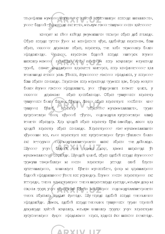 таърифлаш мумкин: ёзувчининг ҳаётий кузатишлари асосида шаклланган, унинг бадиий тўқимасида акс этган, маълум ғояни ташувчи инсон ҳаётининг конкрет ва айни пайтда умумлашган тасвири образ деб аталади. Образ асарда тутган ўрни ва вазифасига кўра, адабиётда персонаж, бош образ, иккинчи даражали образ, характер, тип каби терминлар билан ифодаланади. Чунончи, персонаж бадиий асарда иштирок этувчи шахслар жамини англатади. Агар персонаж асар воқеалари марказида туриб, сюжет воқеаларини ҳаракатга келтирса, асар конфликтининг ҳал этилишида етакчи роль ўйнаса, ёзувчининг ғоясини ифодаласа, у асарнинг бош образи саналади. Персонаж асар марказида турмаса ҳам, бирор жиҳати билан ёзувчи ғоясини ифодалашга, уни тўлдиришга хизмат қилса, у иккинчи даражали образ ҳисобланади. Образ тушунчаси характер тушунчаси билан боғлиқ бўлади. Лекин образ характерга нисбатан кенг тушунча бўлиб, характер образнинг мукаммаллашган, турли хусусиятлари аниқ кўриниб тўрган, индивидуал хусусиятлари кашф этилган образдир. Ҳар қандай образ характер бўла олмайди, лекин ҳар қандай характер образ саналади. Характернинг ғоят мукаммаллашган кўриниши эса, яъни характерга хос хусусиятларни бутун тўлалиги билан акс эттирувчи индивидуаллаштирилган шахс образи тип дейилади. Шунинг учун бадиий тип ҳамма вақт, ҳамма шароитда ўз мукаммаллигини сақлайди. Шундай қилиб, образ адабий асарда ёзувчининг турмуш тажрибалари ва инсон характери устида олиб борган кузатишларини, кишиларга бўлган муносабати, фикр ва қарашларини бадиий ифодалашнинг ўзига хос усулидир. Ёзувчи инсон характерини акс эттиради, типик характерларни типик шароитларда яратади, маълум давр ва социал гуруҳ учун характерли бўлган воқеаларни индивидуаллаштирилган типик образлар орқали ёритади. Шу тарзда адабий асарда типикликни ифодалайди. Демак, адабий асарда типиклик тушунчаси турли тарихий даврларда ҳаётий воқеалар, маълум кишилар гуруҳи учун характерли хусусиятларни ёрқин ифодаловчи нарса, ҳодиса ёки шахсни англатади. 