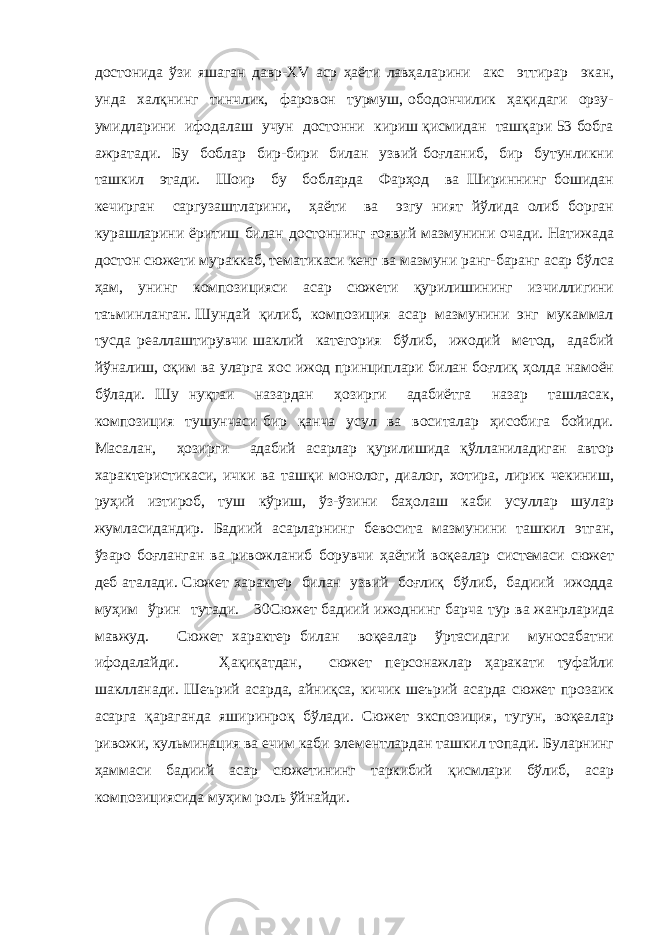 достонида ўзи яшаган давр-XV аср ҳаёти лавҳаларини акс эттирар экан, унда халқнинг тинчлик, фаровон турмуш, ободончилик ҳақидаги орзу- умидларини ифодалаш учун достонни кириш қисмидан ташқари 53 бобга ажратади. Бу боблар бир-бири билан узвий боғланиб, бир бутунликни ташкил этади. Шоир бу бобларда Фарҳод ва Шириннинг бошидан кечирган саргузаштларини, ҳаёти ва эзгу ният йўлида олиб борган курашларини ёритиш билан достоннинг ғоявий мазмунини очади. Натижада достон сюжети мураккаб, тематикаси кенг ва мазмуни ранг-баранг асар бўлса ҳам, унинг композицияси асар сюжети қурилишининг изчиллигини таъминланган. Шундай қилиб, композиция асар мазмунини энг мукаммал тусда реаллаштирувчи шаклий категория бўлиб, ижодий метод, адабий йўналиш, оқим ва уларга хос ижод принциплари билан боғлиқ ҳолда намоён бўлади. Шу нуқтаи назардан ҳозирги адабиётга назар ташласак, композиция тушунчаси бир қанча усул ва воситалар ҳисобига бойиди. Масалан, ҳозирги адабий асарлар қурилишида қўлланиладиган автор характеристикаси, ички ва ташқи монолог, диалог, хотира, лирик чекиниш, руҳий изтироб, туш кўриш, ўз-ўзини баҳолаш каби усуллар шулар жумласидандир. Бадиий асарларнинг бевосита мазмунини ташкил этган, ўзаро боғланган ва ривожланиб борувчи ҳаётий воқеалар системаси сюжет деб аталади. Сюжет характер билан узвий боғлиқ бўлиб, бадиий ижодда муҳим ўрин тутади. 30Сюжет бадиий ижоднинг барча тур ва жанрларида мавжуд. Сюжет характер билан воқеалар ўртасидаги муносабатни ифодалайди. Ҳақиқатдан, сюжет персонажлар ҳаракати туфайли шаклланади. Шеърий асарда, айниқса, кичик шеърий асарда сюжет прозаик асарга қараганда яширинроқ бўлади. Сюжет экспозиция, тугун, воқеалар ривожи, кульминация ва ечим каби элементлардан ташкил топади. Буларнинг ҳаммаси бадиий асар сюжетининг таркибий қисмлари бўлиб, асар композициясида муҳим роль ўйнайди. 