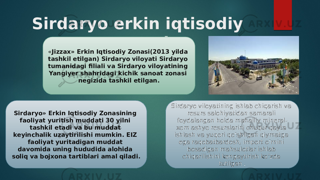 Sirdaryo erkin iqtisodiy zonasi « Jizzax» Erkin Iqtisodiy Zonasi(2013 yilda tashkil etilgan) Sirdaryo viloyati Sirdaryo tumanidagi filiali va Sirdaryo viloyatining Yangiyer shahridagi kichik sanoat zonasi negizida tashkil etilgan. Sirdaryo» Erkin Iqtisodiy Zonasining faoliyat yuritish muddati 30 yilni tashkil etadi va bu muddat keyinchalik uzaytirilishi mumkin. EIZ faoliyat yuritadigan muddat davomida uning hududida alohida soliq va bojxona tartiblari amal qiladi. Sirdaryo viloyatining ishlab chiqarish va resurs salohiyatidan samarali foydalangan holda mahalliy mineral- xom ashyo resurslarini chuqur qayta ishlash va yuqori qo‘shilgan qiymatga ega raqobatbardosh, import o‘rnini bosadigan mahsulotlar ishlab chiqarilishini kengaytirish ko’zda tutilgan . 