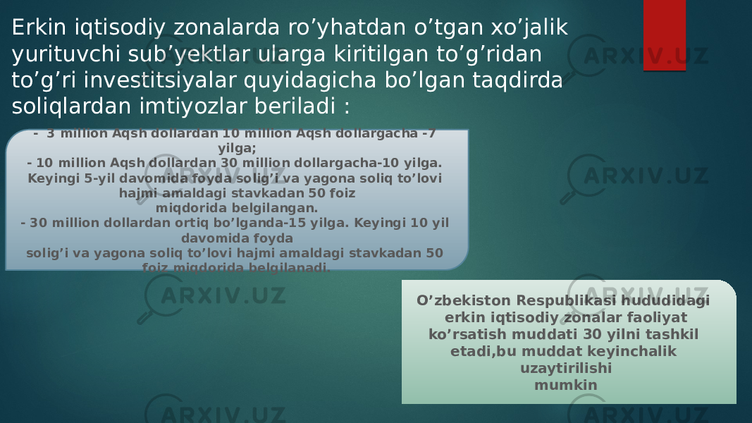 O’zbekiston Respublikasi hududidagi erkin iqtisodiy zonalar faoliyat ko’rsatish muddati 30 yilni tashkil etadi,bu muddat keyinchalik uzaytirilishi mumkinErkin iqtisodiy zonalarda ro’yhatdan o’tgan xo’jalik yurituvchi sub’yektlar ularga kiritilgan to’g’ridan to’g’ri investitsiyalar quyidagicha bo’lgan taqdirda soliqlardan imtiyozlar beriladi : - 3 million Aqsh dollardan 10 million Aqsh dollargacha -7 yilga; - 10 million Aqsh dollardan 30 million dollargacha-10 yilga. Keyingi 5-yil davomida foyda solig’i va yagona soliq to’lovi hajmi amaldagi stavkadan 50 foiz miqdorida belgilangan. - 30 million dollardan ortiq bo’lganda-15 yilga. Keyingi 10 yil davomida foyda solig’i va yagona soliq to’lovi hajmi amaldagi stavkadan 50 foiz miqdorida belgilanadi. 