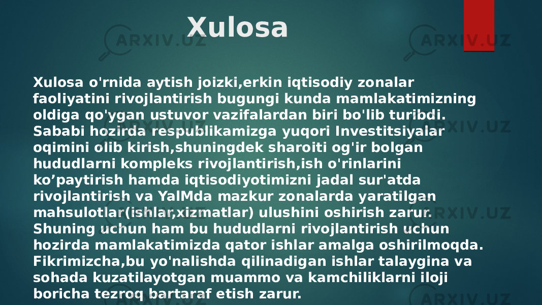 Xulosa Xulosa o&#39;rnida aytish joizki,erkin iqtisodiy zonalar faoliyatini rivojlantirish bugungi kunda mamlakatimizning oldiga qo&#39;ygan ustuvor vazifalardan biri bo&#39;lib turibdi. Sababi hozirda respublikamizga yuqori Investitsiyalar oqimini olib kirish,shuningdek sharoiti og&#39;ir bolgan hududlarni kompleks rivojlantirish,ish o&#39;rinlarini ko’paytirish hamda iqtisodiyotimizni jadal sur&#39;atda rivojlantirish va YalMda mazkur zonalarda yaratilgan mahsulotlar(ishlar,xizmatlar) ulushini oshirish zarur. Shuning uchun ham bu hududlarni rivojlantirish uchun hozirda mamlakatimizda qator ishlar amalga oshirilmoqda. Fikrimizcha,bu yo&#39;nalishda qilinadigan ishlar talaygina va sohada kuzatilayotgan muammo va kamchiliklarni iloji boricha tezroq bartaraf etish zarur. 