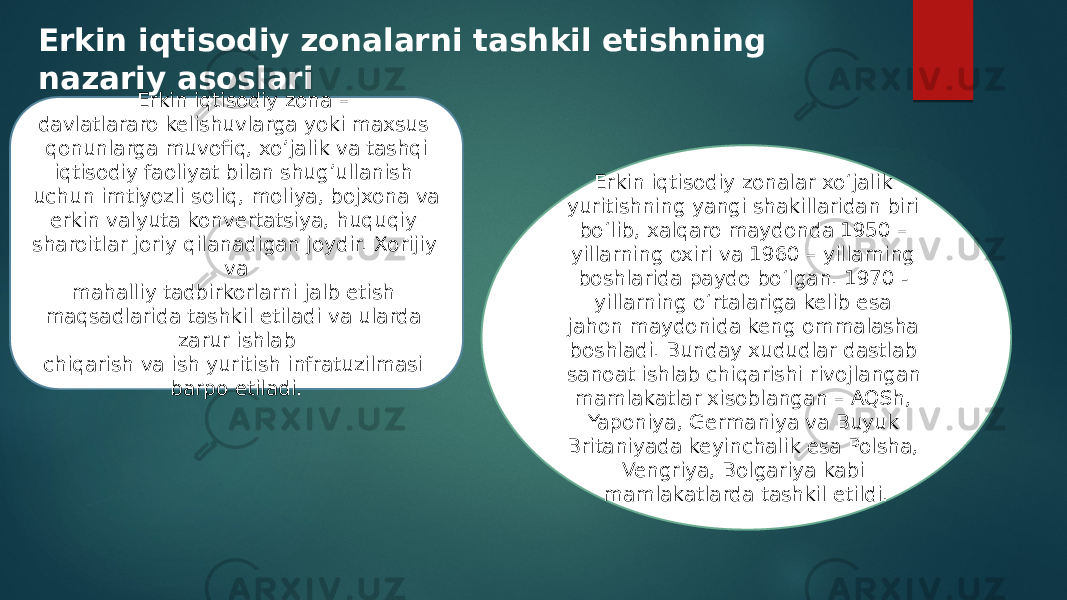 Erkin iqtisodiy zonalarni tashkil etishning nazariy asoslari Erkin iqtisodiy zonalar xo‘jalik yuritishning yangi shakillaridan biri bo‘lib, xalqaro maydonda 1950 – yillarning oxiri va 1960 – yillarning boshlarida paydo bo‘lgan. 1970 - yillarning o‘rtalariga kelib esa jahon maydonida keng ommalasha boshladi. Bunday xududlar dastlab sanoat ishlab chiqarishi rivojlangan mamlakatlar xisoblangan – AQSh, Yaponiya, Germaniya va Buyuk Britaniyada keyinchalik esa Polsha, Vengriya, Bolgariya kabi mamlakatlarda tashkil etildi. Erkin iqtisodiy zona – davlatlararo kelishuvlarga yoki maxsus qonunlarga muvofiq, xo’jalik va tashqi iqtisodiy faoliyat bilan shug’ullanish uchun imtiyozli soliq, moliya, bojxona va erkin valyuta konvertatsiya, huquqiy sharoitlar joriy qilanadigan joydir. Xorijiy va mahalliy tadbirkorlarni jalb etish maqsadlarida tashkil etiladi va ularda zarur ishlab chiqarish va ish yuritish infratuzilmasi barpo etiladi. 