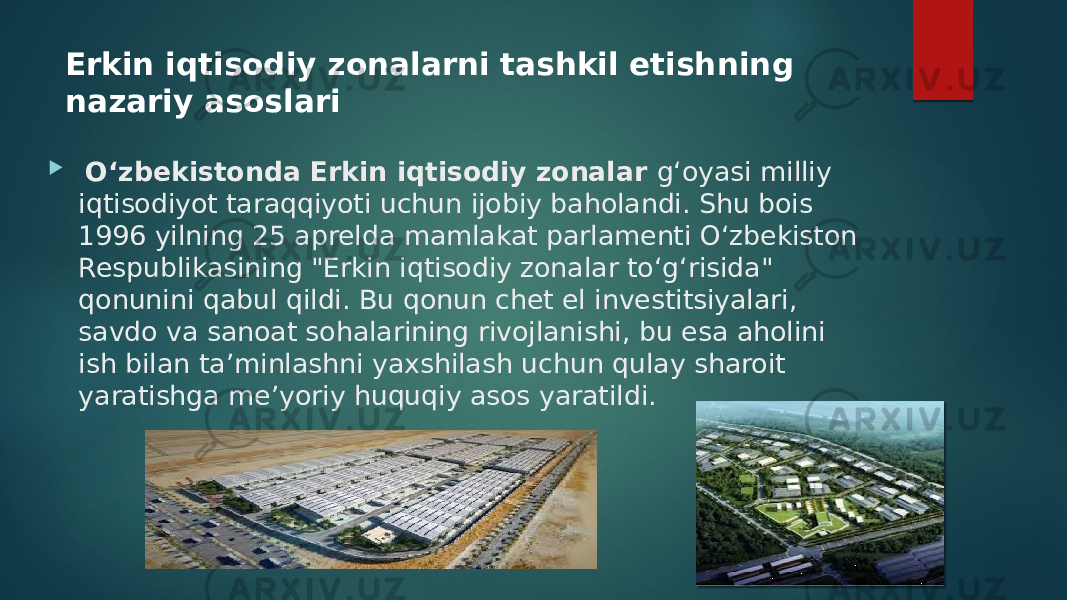 Erkin iqtisodiy zonalarni tashkil etishning nazariy asoslari  Oʻzbekistonda Erkin iqtisodiy zonalar gʻoyasi milliy iqtisodiyot taraqqiyoti uchun ijobiy baholandi. Shu bois 1996 yilning 25 aprelda mamlakat parlamenti Oʻzbekiston Respublikasining &#34;Erkin iqtisodiy zonalar toʻgʻrisida&#34; qonunini qabul qildi. Bu qonun chet el investitsiyalari, savdo va sanoat sohalarining rivojlanishi, bu esa aholini ish bilan taʼminlashni yaxshilash uchun qulay sharoit yaratishga meʼyoriy huquqiy asos yaratildi. 