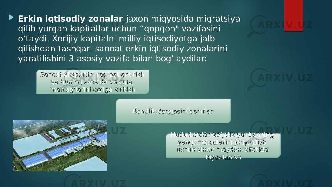  Erkin iqtisodiy zonalar jaxon miqyosida migratsiya qilib yurgan kapitallar uchun “qopqon&#34; vazifasini o’taydi. Xorijiy kapitalni milliy iqtisodiyotga jalb qilishdan tashqari sanoat erkin iqtisodiy zonalarini yaratilishini 3 asosiy vazifa bilan bog‘laydilar: Sanoat eksportini rag’batlantirish va buning asosida valyuta mablag’larini qo’lga kiritish Bandlik darajasini oshirish Hududlardan xo’jalik yuritishning yangi metodlarini joriy qilish uchun sinov maydoni sifatida foydalanish 