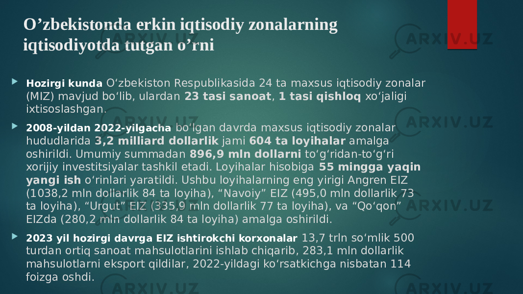 O’zbekistonda erkin iqtisodiy zonalarning iqtisodiyotda tutgan o’rni  Hozirgi kunda O‘zbekiston Respublikasida 24 ta maxsus iqtisodiy zonalar (MIZ) mavjud bo‘lib, ulardan 23 tasi sanoat , 1 tasi qishloq xo‘jaligi ixtisoslashgan.  2008-yildan 2022-yilgacha bo‘lgan davrda maxsus iqtisodiy zonalar hududlarida 3,2 milliard dollarlik jami 604 ta loyihalar amalga oshirildi. Umumiy summadan 896,9 mln dollarni to‘g‘ridan-to‘g‘ri xorijiy investitsiyalar tashkil etadi. Loyihalar hisobiga 55 mingga yaqin yangi ish o‘rinlari yaratildi. Ushbu loyihalarning eng yirigi Angren EIZ (1038,2 mln dollarlik 84 ta loyiha), “Navoiy” EIZ (495,0 mln dollarlik 73 ta loyiha), “Urgut” EIZ (335,9 mln dollarlik 77 ta loyiha), va “Qo‘qon” EIZda (280,2 mln dollarlik 84 ta loyiha) amalga oshirildi.  2023 yil hozirgi davrga EIZ ishtirokchi korxonalar 13,7 trln so‘mlik 500 turdan ortiq sanoat mahsulotlarini ishlab chiqarib, 283,1 mln dollarlik mahsulotlarni eksport qildilar, 2022-yildagi ko‘rsatkichga nisbatan 114 foizga oshdi. 