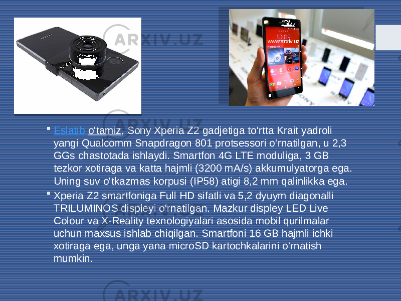  Eslatib o‘tamiz , Sony Xperia Z2 gadjetiga to‘rtta Krait yadroli yangi Qualcomm Snapdragon 801 protsessori o‘rnatilgan, u 2,3 GGs chastotada ishlaydi. Smartfon 4G LTE moduliga, 3 GB tezkor xotiraga va katta hajmli (3200 mA/s) akkumulyatorga ega. Uning suv o‘tkazmas korpusi (IP58) atigi 8,2 mm qalinlikka ega.  Xperia Z2 smartfoniga Full HD sifatli va 5,2 dyuym diagonalli TRILUMINOS displeyi o‘rnatilgan. Mazkur displey LED Live Colour va X-Reality texnologiyalari asosida mobil qurilmalar uchun maxsus ishlab chiqilgan. Smartfoni 16 GB hajmli ichki xotiraga ega, unga yana microSD kartochkalarini o‘rnatish mumkin. www.arxiv.uz 