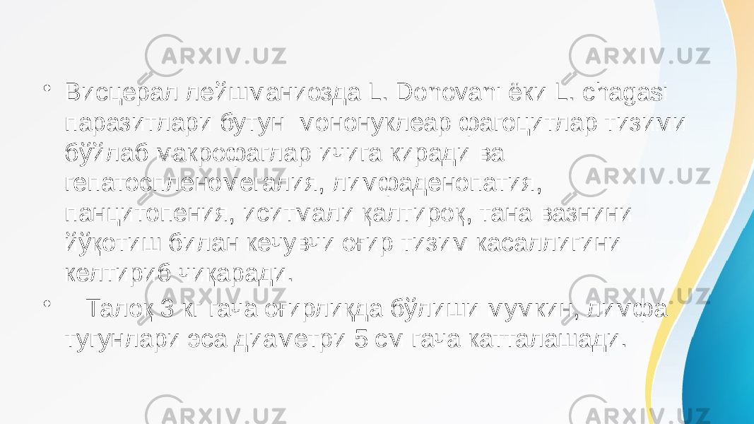 • Висцерал лейшманиозда L. Donovani ёки L. chagasi паразитлари бутун мононуклеар фагоцитлар тизими бўйлаб макрофаглар ичига киради ва гепатоспленомегалия, лимфаденопатия, панцитопения, иситмали қалтироқ, тана вазнини йўқотиш билан кечувчи оғир тизим касаллигини келтириб чиқаради. • Талоқ 3 кг гача оғирлиқда бўлиши мумкин, лимфа тугунлари эса диаметри 5 см гача катталашади. 