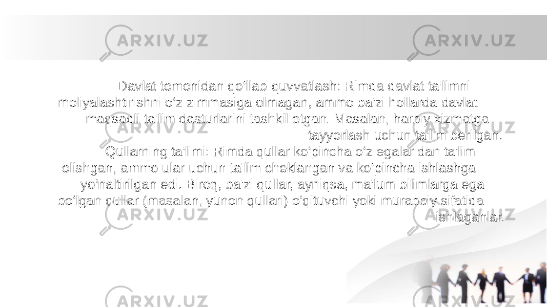  Davlat tomonidan qo‘llab-quvvatlash: Rimda davlat ta&#39;limni moliyalashtirishni o‘z zimmasiga olmagan, ammo ba&#39;zi hollarda davlat maqsadli ta&#39;lim dasturlarini tashkil etgan. Masalan, harbiy xizmatga tayyorlash uchun ta&#39;lim berilgan. Qullarning ta&#39;limi: Rimda qullar ko‘pincha o‘z egalaridan ta&#39;lim olishgan, ammo ular uchun ta&#39;lim cheklangan va ko‘pincha ishlashga yo‘naltirilgan edi. Biroq, ba&#39;zi qullar, ayniqsa, ma&#39;lum bilimlarga ega bo‘lgan qullar (masalan, yunon qullari) o‘qituvchi yoki murabbiy sifatida ishlaganlar. 