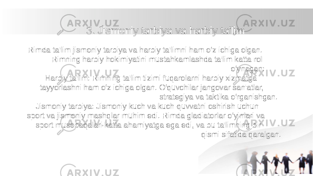 3. Jismoniy tarbiya va harbiy ta&#39;lim Rimda ta&#39;lim jismoniy tarbiya va harbiy ta&#39;limni ham o‘z ichiga olgan. Rimning harbiy hokimiyatini mustahkamlashda ta&#39;lim katta rol o‘ynagan: Harbiy ta&#39;lim: Rimning ta&#39;lim tizimi fuqarolarni harbiy xizmatga tayyorlashni ham o‘z ichiga olgan. O‘quvchilar jangovar san&#39;atlar, strategiya va taktika o‘rganishgan. Jismoniy tarbiya: Jismoniy kuch va kuch-quvvatni oshirish uchun sport va jismoniy mashqlar muhim edi. Rimda gladiatorlar o‘yinlari va sport musobaqalari katta ahamiyatga ega edi, va bu ta&#39;limning bir qismi sifatida qaralgan. 