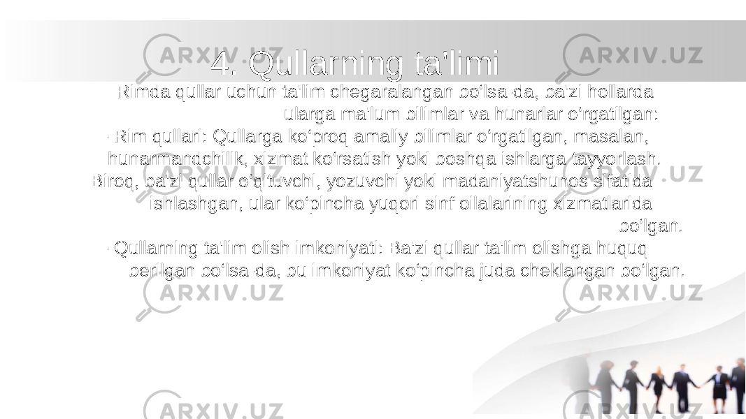 4. Qullarning ta&#39;limi Rimda qullar uchun ta&#39;lim chegaralangan bo‘lsa-da, ba&#39;zi hollarda ularga ma&#39;lum bilimlar va hunarlar o‘rgatilgan: - Rim qullari: Qullarga ko‘proq amaliy bilimlar o‘rgatilgan, masalan, hunarmandchilik, xizmat ko‘rsatish yoki boshqa ishlarga tayyorlash. Biroq, ba&#39;zi qullar o‘qituvchi, yozuvchi yoki madaniyatshunos sifatida ishlashgan, ular ko‘pincha yuqori sinf oilalarining xizmatlarida bo‘lgan. - Qullarning ta&#39;lim olish imkoniyati: Ba&#39;zi qullar ta&#39;lim olishga huquq berilgan bo‘lsa-da, bu imkoniyat ko‘pincha juda cheklangan bo‘lgan. 